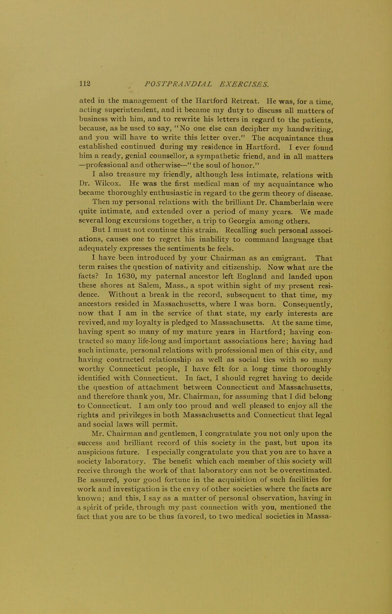 ated in the management of the Hartford Retreat. He was, for a time, noting superintendent, and it became my duty to discuss all matters of business with him, and to rewrite his letters in regard to the patients, because, as he used to say, No one else can decipher my handwriting, and you will have to write this letter over. The acquaintance thus established continued during my residence in Hartford. I ever found him a ready, genial counsellor, a sympathetic friend, and in all matters —professional and otherwise—the soul of honor. I also treasure my friendly, although less intimate, relations with Dr. Wilcox. He was the first medical man of my acquaintance who became thoroughly enthusiastic in regard to the germ theory of disease. Then my personal relations with the brilliant Dr. Chamberlain were quite intimate, and extended over a period of many years. We made several long excursions together, a trip to Georgia among others. But I must not continue this strain. Recalling such personal associ- ations, causes one to regret his inability to command language that adequately expresses the sentiments he feels. I have been introduced by your Chairman as an emigrant. That term raises the question of nativity and citizenship. Now what are the facts? In 1630, my paternal ancestor left England and landed upon these shores at Salem, Mass., a spot within sight of my present resi- dence. Without a break in the record, subsequent to that time, my ancestors resided in Massachusetts, where I was born. Consequently, now that I am in the service of that state, my early interests are revived, and my loyalty is pledged to Massachusetts. At the same time, having spent so many of my mature years in Hartford; having con- tracted so many life-long and important associations here; having had such intimate, personal relations with professional men of this city, and having contracted relationship as well as social ties with so many worthy Connecticut people, I have felt for a long time thoroughly identified with Connecticut. In fact, I should regret having to decide the question of attachment between Connecticut and Massachusetts, and therefore thank you, Mr. Chairman, for assuming that I did belong to Connecticut. I am only too proud and well pleased to enjoy all the rights and privileges in both Massachusetts and Connecticut that legal and social laws will permit. Mr. Chairman and gentlemen, I congratulate you not only upon the success and brilliant record of this society in the past, but upon its auspicious future. I especially congratulate you that you are to have a society laboratory. The benefit which each member of this society will receive through the work of that laboratory can not be overestimated. Be assured, your good fortune in the acquisition of such facilities for work and investigation is the envy of other societies where the facts are known; and this, I say as a matter of personal observation, having in a spirit of pride, through my past connection with you, mentioned the fact that you are to be thus favored, to two medical societies in Massa-