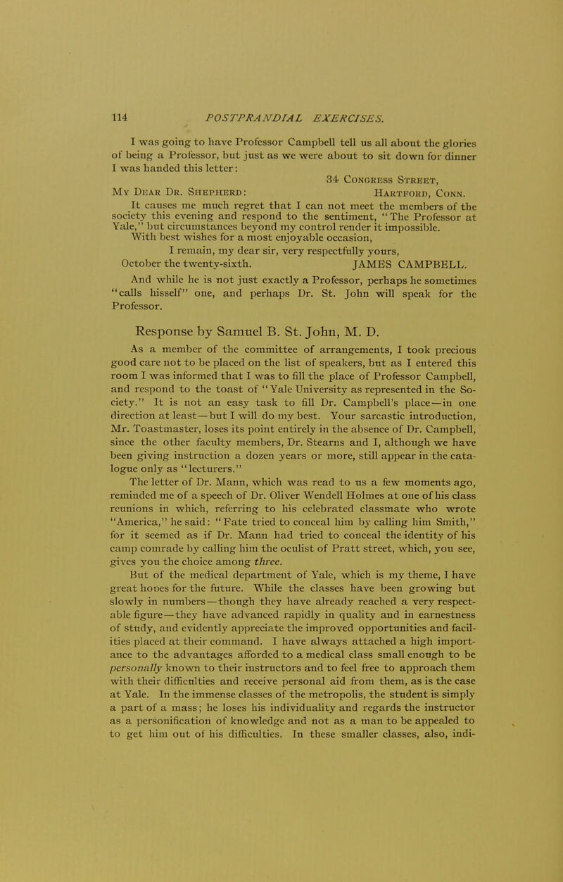 I was going to have Professor Campbell tell us all about the glories of being a Professor, but just as we were about to sit down for dinner I was handed this letter: 34 Congress Street, My Dear Dr. Shepherd: Hartford, Conn. It causes me much regret that I can not meet the members of the society this evening and respond to the sentiment, The Professor at Yale, but circumstances beyond my control render it impossible. With best wishes for a most enjoyable occasion, I remain, my dear sir, very respectfully yours, October the twenty-sixth. JAMES CAMPBELL. And while he is not just exactly a Professor, perhaps he sometimes calls hisself one, and perhaps Dr. St. John will speak for the Professor. Response by Samuel B. St. John, M. D. As a member of the committee of arrangements, I took precious good care not to be placed on the list of speakers, but as I entered this room I was informed that I was to fill the place of Professor Campbell, and respond to the toast of Yale University as represented in the So- ciety. It is not an easy task to fill Dr. Campbell's place—in one direction at least—but I will do my best. Your sarcastic introduction, Mr. Toastmaster, loses its point entirely in the absence of Dr. Campbell, since the other faculty members, Dr. Stearns and I, although we have been giving instruction a dozen years or more, still appear in the cata- logue only as lecturers. The letter of Dr. Mann, which was read to us a few moments ago, reminded me of a speech of Dr. Oliver Wendell Holmes at one of his class reunions in which, referring to his celebrated classmate who wrote America, he said: Fate tried to conceal him by calling him Smith, for it seemed as if Dr. Mann had tried to conceal the identity of his camp comrade by calling him the oculist of Pratt street, which, you see, gives you the choice among three. But of the medical department of Yale, which is my theme, I have great hones for the future. While the classes have been growing but slowly in numbers—though they have already reached a verj' respect- able figtire—they have advanced rapidly in quality and in earnestness of study, and evidently appreciate the improved opportunities and facil- ities placed at their command. I have always attached a high import- ance to the advantages afforded to a medical class small enough to be personally known to their instructors and to feel free to approach them with their difficulties and receive personal aid from them, as is the case at Yale. In the immense classes of the metropolis, the student is simply a part of a mass; he loses his individuality and regards the instructor as a personification of knowledge and not as a man to be appealed to to get him out of his difficulties. In these smaller classes, also, indi-