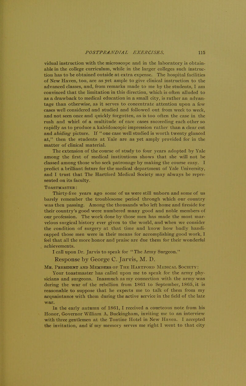 vidual instruction with the microscope and in the laboratory is obtain- able in the college curriculum, while in the larger colleges such instruc- tion has to be obtained outside at extra expense. The hospital facilities of New Haven, too, are as yet ample to give clinical instruction to the advanced classes, and, from remarks made to me by the students, I am convinced that the limitation in this direction, which is often alluded to as a drawback to medical education in a small city, is rather an advan- tage than otherwise, as it serves to concentrate attention upon a few cases well considered and studied and followed out from week to week, and not seen once and quickly forgotten, as is too often the case in the rush and whirl of a multitude of rare cases succeeding each other so rapidly as to produce a kaleidoscopic impression rather than a clear cut and abiding picture. If one case well studied is worth twenty glanced at, then the students at Yale are as yet amply provided for in the matter of clinical material. The extension of the course of study to four years adopted by Yale among the first of medical institutions shows that she will not be classed among those who seek patronage by making the course easy. I predict a brilliant future for the medical department of Yale University, and I trust that The Hartford Medical Society may always be repre- sented on its faculty. ToASTMASTER: Thirty-five years ago some of us were still unborn and some of us barely remember the troublesome period through which our country was then passing. Among the thousands who left home and fireside for their country's good were numbered many good and noble members of our profession. The work done by those men has made the most mar- velous surgical history ever given to the world, and when we consider the condition of surgery at that time and know how badly handi- capped those men were in their means for accomplishing good work, I feel that all the more honor and praise are due them for their wonderful achievements. I call upon Dr. Jarvis to speak for The Army Surgeon. Response by George C. Jarvis, M. D. Mr. President and Members of The Hartford Medicae Society : Your toastmaster has called upon me to speak for the army phy- sicians and surgeons. Inasmuch as my connection with the army was during the war of the rebellion from 1861 to September, 1865, it is reasonable to suppose that he expects me to talk of them from my acquaintance with them during the active service in the field of the late war. In the early autumn of 1861,1 received a courteous note from his Honor, Governor William A. Buckingham, inviting me to an interview with three gentlemen at the Tontine Hotel in New Haven. I accepted the invitation, and if my memory serves me right I went to that city