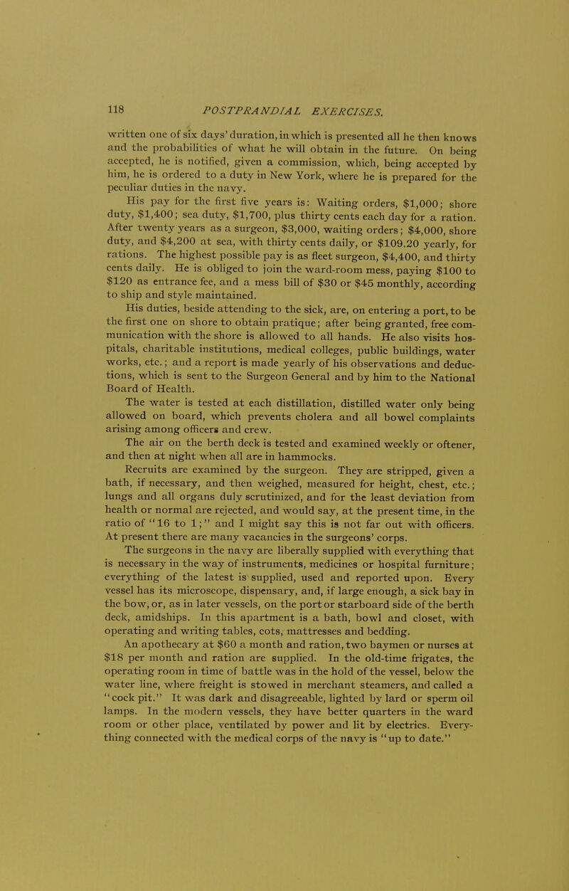 written one of six days'duration, in which is presented all he then knows and the probabilities of what he will obtain in the future. On being accepted, he is notified, given a commission, which, being accepted by him, he is ordered to a duty in New York, where he is prepared for the pectiliar duties in the navy. His pay for the first five years is: Waiting orders, $1,000; shore duty, $1,400; sea duty, $1,700, plus thirty cents each day for a ration. After twenty years as a surgeon, $3,000, waiting orders; $4,000, shore duty, and $4,200 at sea, with thirty cents daily, or $109.20 yearly, for rations. The highest possible pay is as fleet surgeon, $4,400, and thirty cents daily. He is obliged to join the ward-room mess, paying $100 to $120 as entrance fee, and a mess bill of $30 or $45 monthly, according to ship and style maintained. His duties, beside attending to the sick, are, on entering a port, to be the first one on shore to obtain pratique; after being granted, free com- munication with the shore is allowed to all hands. He also visits hos- pitals, charitable institutions, medical colleges, public buildings, water works, etc.; and a report is made yearly of his observations and deduc- tions, which is sent to the Surgeon General and by him to the National Board of Health. The water is tested at each distillation, distilled water only being allowed on board, which prevents cholera and all bowel complaints arising among officers and crew. The air on the berth deck is tested and examined weekly or oftener, and then at night when all are in hammocks. Recruits are examined by the surgeon. They are stripped, given a bath, if necessary, and then weighed, measured for height, chest, etc.; lungs and all organs duly scrutinized, and for the least deviation from health or normal are rejected, and would say, at the present time, in the ratio of 16 to 1; and I might say this is not far out with officers. At present there are many vacancies in the surgeons' corps. The surgeons in the navy are liberally supplied with everything that is necessary in the way of instruments, medicines or hospital furniture; everything of the latest is supplied, used and reported upon. Every vessel has its microscope, dispensary, and, if large enough, a sick bay in the bow, or, as in later vessels, on the port or starboard side of the berth deck, amidships. In this apartment is a bath, bowl and closet, with operating and writing tables, cots, mattresses and bedding. An apothecary at $60 a month and ration, two baymen or nurses at $18 per month and ration are supplied. In the old-time frigates, the operating room in time of battle was in the hold of the vessel, below the water line, where freight is stowed in merchant steamers, and called a cock pit. It was dark and disagreeable, lighted by lard or sperm oil lamps. In the modern vessels, they have better quarters in the ward room or other place, ventilated by power and lit by electrics. Every- thing connected with the medical corps of the navy is up to date.