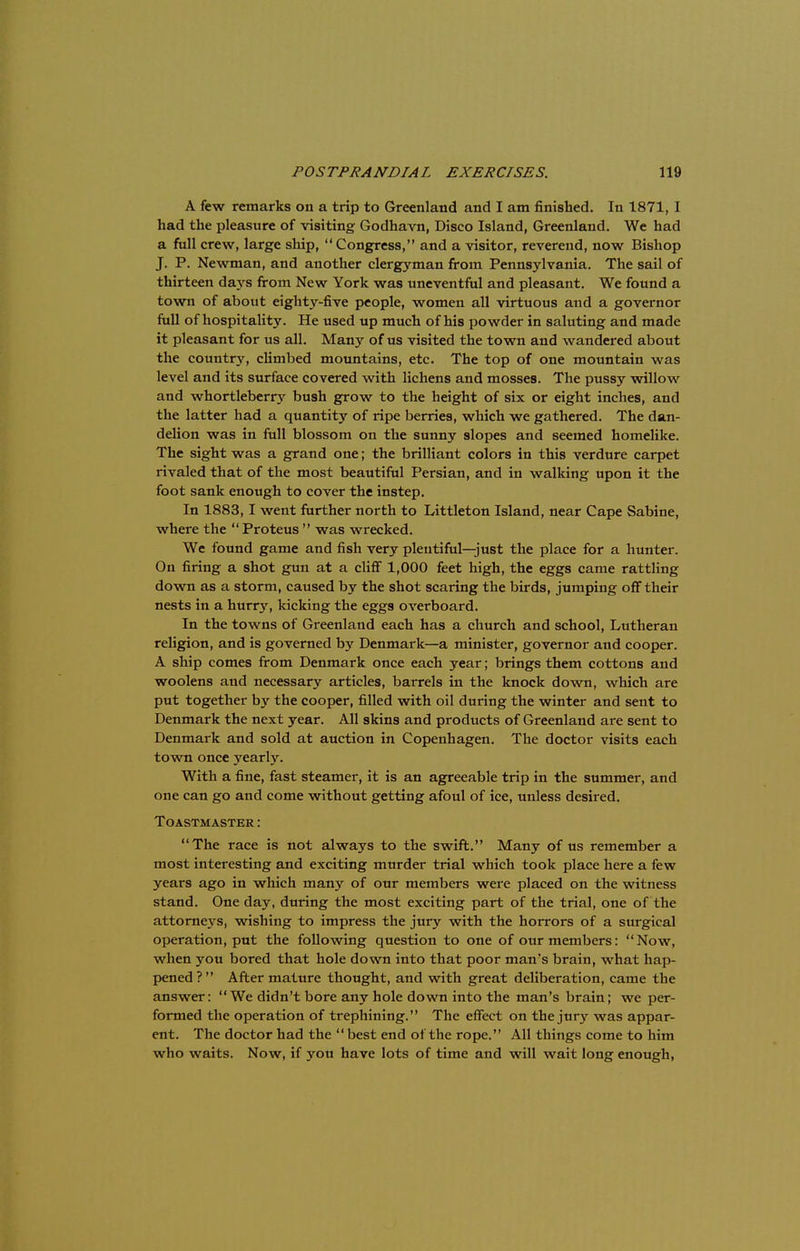 A few remarks on a trip to Greenland and I am finished. In 1871, I had the pleasure of visiting Godhavn, Disco Island, Greenland. We had a full crew, large ship, Congress, and a visitor, reverend, now Bishop J. P. Newman, and another clergyman from Pennsylvania. The sail of thirteen days from New York was uneventful and pleasant. We found a town of about eighty-five people, women all virtuous and a governor full of hospitality. He used up much of his powder in saluting and made it pleasant for us all. Many of us visited the town and wandered about the country, climbed mountains, etc. The top of one mountain was level and its surface covered with lichens and mosses. The pussy willow and whortleberry bush grow to the height of six or eight inches, and the latter had a quantity of ripe berries, which we gathered. The dan- delion was in full blossom on the sunny slopes and seemed homelike. The sight was a grand one; the brilliant colors in this verdure carpet rivaled that of the most beautiful Persian, and in walking upon it the foot sank enough to cover the instep. In 1883, I went further north to Littleton Island, near Cape Sabine, where the Proteus was wrecked. We found game and fish very plentiful—just the place for a hunter. On firing a shot gun at a cliff 1,000 feet high, the eggs came rattling down as a storm, caused by the shot scaring the birds, jumping off their nests in a hurry, kicking the eggs overboard. In the towns of Greenland each has a church and school, Lutheran religion, and is governed by Denmark—a minister, governor and cooper. A ship comes from Denmark once each year; brings them cottons and woolens and necessary articles, barrels in the knock down, which are put together by the cooper, filled with oil during the winter and sent to Denmark the next year. All skins and products of Greenland are sent to Denmark and sold at auction in Copenhagen. The doctor visits each town once yearly. With a fine, fast steamer, it is an agreeable trip in the summer, and one can go and come without getting afoul of ice, unless desired. TOASTMASTER \ The race is not always to the swift. Many of us remember a most interesting and exciting murder trial which took place here a few years ago in which many of our members were placed on the witness stand. One day, during the most exciting part of the trial, one of the attorneys, wishing to impress the jury with the horrors of a surgical operation, put the following question to one of our members: Now, when you bored that hole down into that poor man's brain, what hap- pened? After mature thought, and with great deliberation, came the answer: We didn't bore any hole down into the man's brain; we per- formed the operation of trephining. The effect on the jury was appar- ent. The doctor had the best end of the rope. All things come to him who waits. Now, if you have lots of time and will wait long enough,