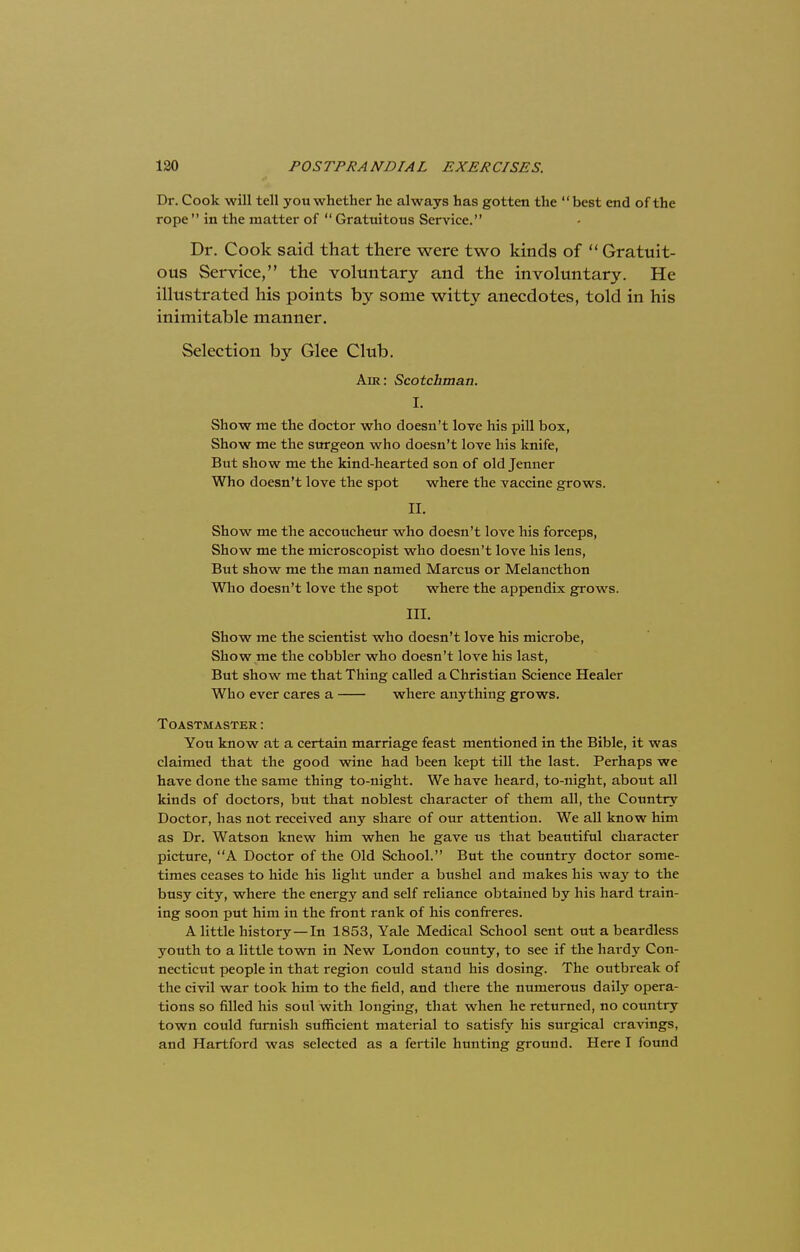 Dr. Cook will tell you whether he always has gotten the best end of the rope in the matter of Gratuitous Service. Dr. Cook said that there were two kinds of Gratuit- ous Service, the voluntary and the involuntary. He illustrated his points by some witty anecdotes, told in his inimitable manner. Selection by Glee Club. Am: Scotchman. I. Show me the doctor who doesn't love his pill box, Show me the surgeon who doesn't love his knife, But show me the kind-hearted son of old Jenner Who doesn't love the spot where the vaccine grows. H. Show me the accoitcheur who doesn't love his forceps, Show me the microscopist who doesn't love his lens, But show me the man named Marcus or Melancthon Who doesn't love the spot where the appendix grows. III. Show me the scientist who doesn't love his microbe, Show me the cobbler who doesn't love his last, But show me that Thing called a Christian Science Healer Who ever cares a where anything grows. TOASTMASTER I You know at a certain marriage feast mentioned in the Bible, it was claimed that the good wine had been kept till the last. Perhaps we have done the same thing to-night. We have heard, to-night, about all kinds of doctors, but that noblest character of them all, the Country Doctor, has not received any share of our attention. We all know him as Dr. Watson knew him when he gave us that beautiful character picture, A Doctor of the Old School. But the country doctor some- times ceases to hide his light under a bushel and makes his way to the busy city, where the energy and self reliance obtained by his hard train- ing soon put him in the front rank of his confreres. A little history—In 1853, Yale Medical School sent out a beardless youth to a little town in New London county, to see if the hardy Con- necticut people in that region could stand his dosing. The outbreak of the civil war took him to the field, and there the numerous daily opera- tions so filled his soul with longing, that when he returned, no country town could furnish sufficient material to satisfy his surgical cravings, and Hartford was selected as a fertile hunting ground. Here I found