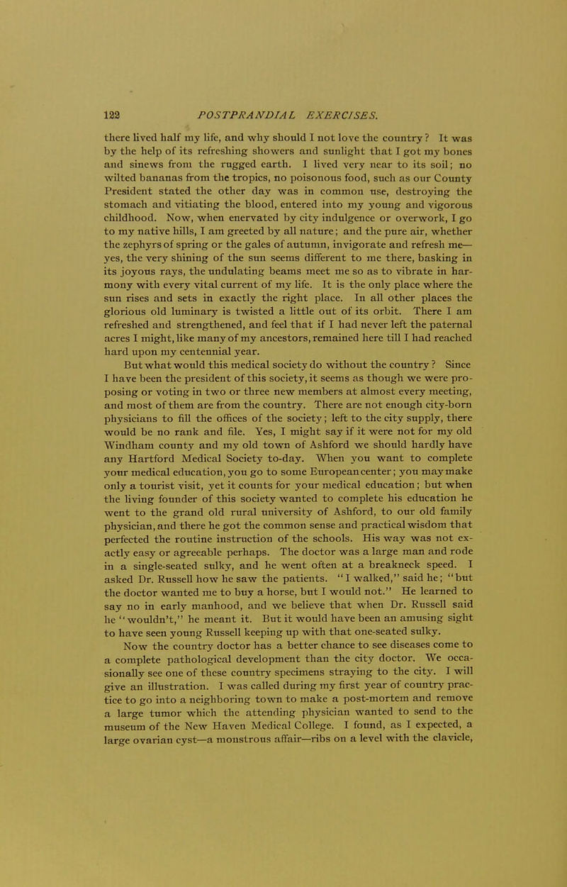 there lived half my life, and why should I not love the country ? It was by the help of its refreshing showers and sunlight that I got my bones and sinews from the rugged earth. I lived very near to its soil; no wilted bananas from the tropics, no poisonous food, such as our County President stated the other day was in common use, destroying the stomach and vitiating the blood, entered into my young and vigorous childhood. Now, when enervated by city indulgence or overwork, I go to my native hills, I am greeted by all nature; and the pure air, whether the zephyrs of spring or the gales of autumn, invigorate and refresh me— yes, the very shining of the sun seems different to me there, basking in its joyous rays, the undulating beams meet me so as to vibrate in har- mony with every vital current of my life. It is the only place where the sun rises and sets in exactly the right place. In all other places the glorious old luminary is twisted a little out of its orbit. There I am refreshed and strengthened, and feel that if I had never left the paternal acres I might, like many of my ancestors, remained here till I had reached hard upon my centennial year. But what would this medical society do without the country ? Since I have been the president of this society, it seems as though we were pro- posing or voting in two or three new members at almost every meeting, and most of them are from the country. There are not enough city-born physicians to fill the offices of the society; left to the city supply, there would be no rank and file. Yes, I might say if it were not for my old Windham county and my old town of Ashford we should hardly have any Hartford Medical Society to-day. When you want to complete your medical education, you go to some European center; you may make only a tourist visit, yet it counts for your medical education ; but when the living founder of this society wanted to complete his education he went to the grand old rural university of Ashford, to our old family physician, and there he got the common sense and practical wisdom that perfected the routine instruction of the schools. His way was not ex- actly easy or agreeable perhaps. The doctor was a large man and rode in a single-seated sulky, and he went often at a breakneck speed. I asked Dr. Russell how he saw the patients.  I walked, said he;  but the doctor wanted me to buy a horse, but I would not. He learned to say no in early manhood, and we believe that when Dr. Russell said he wouldn't, he meant it. But it would have been an amusing sight to have seen young Russell keeping up with that one-seated stdky. Now the country doctor has a better chance to see diseases come to a complete pathological development than the city doctor. We occa- sionally see one of these country specimens straying to the city. I will give an illustration. I was called during my first year of country prac- tice to go into a neighboring town to make a post-mortem and remove a large tumor which the attending physician wanted to send to the museum of the New Haven Medical College. I found, as I expected, a large ovarian cyst—a monstrous affair—ribs on a level with the clavicle,