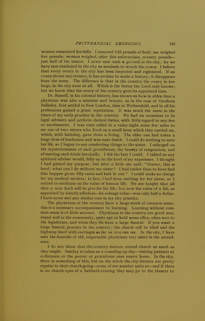 woman emaciated fearfully. I removed 135 pounds of fluid; sac weighed five pounds; woman weighed, after this subtraction, seventy pounds- just half of the tumor. I never saw such a growth in the city; for we have men stationed in the city as sentinels to watch the ovary. I believe that every ovary in the city has been inspected and registered. If an ovary shows anyen-ancy.it has no time to make a history; it disappears from the scene. The difference is that in the country the ovary is too large, in the city none at all. Which is the better the Lord only knows; but we know that the ovary of the country goes its appointed time. Dr. Russell, in his colonial history, has shown us how in olden time a physician was also a minister and lawyer, as in the case of Gershom Bulkeley, first settled in New London, then in Wethersfield, and in all his professions gained a great reputation. It was much the same in the times of my early practice in the country. We had on occasions to be legal advisers and perform clerical duties, with little regard to any fees or emoluments. I was once called in a rainy night some few miles to see one of two sisters who lived on a small farm which they carried on, which, with knitting, gave them a living. The older one had taken a large dose of laudanum and was near death. I could do nothing to save her life, so I began to say comforting things to the sister. I enlarged on the mysteriousness of such providences, the beauty of resignation, and of meeting such trials heroically. I did the best I could. I talked as any spiritual adviser would, fully up to the level of my experience. I thought I had gained my purpose; but after a little she said: Doctor, this is hard; what can I do without my sister ? I had rather than to have had this happen given fifty cents and knit it out. I could make no charge for my medical services; in fact, I had done nothing for her sister, so I retired to meditate on the value of human life. We are taught that all that a man hath will he give for his life; but now the value of a life, as appraised by sisterly affection—its coinage value—was only half a dollar. I have never met any similar case in my city practice. The physicians of the country have a large stock of common sense ; this is a necessary accompaniment to learning. Learning without com- mon sense is of little account. Physicians in the country are good men, stand well in the community, quite apt to hold some office, often sent to the legislature, and when they die have a large funeral. If you want a large funeral, practice in the country; the church will be filled and the highway lined with carriages as far as you can see. In the city, I have seen the funerals of old, respectable physicians very select in the attend- ance. I do not think that the country doctors attend church as much as the\' might. Sunday is taken as a rounding-up day—visiting patients at a distance, or the poorer or gratuitous ones nearer home. In the city, there is something of this, but on the whole the city doctors are pretty regular in their church-going—some of our number quite so—and if there is no church open of a Sabbath evening they may go to the theatre to