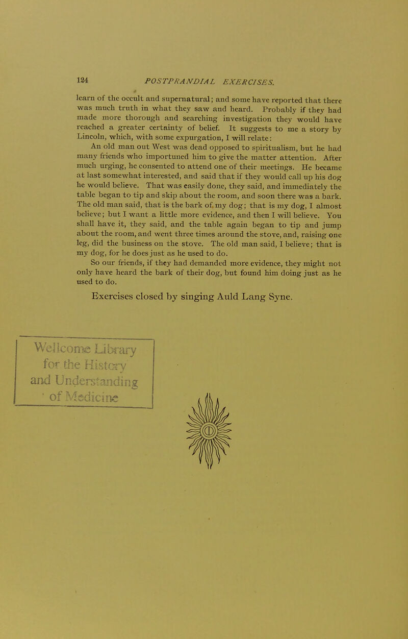 * learn of the occult and supernatural; and some have reported that there was much truth in what they saw and heard. Probably if they had made more thorough and searching investigation they would have reached a greater certainty of belief. It suggests to me a story by Lincoln, which, with some expurgation, I will relate: An old man out West was dead opposed to spiritualism, but he had many friends who importuned him to give the matter attention. After much urging, he consented to attend one of their meetings. He became at last somewhat interested, and said that if they would call up his dog he would believe. That was easily done, they said, and immediately the table began to tip and skip about the room, and soon there was a bark. The old man said, that is the bark of my dog; that is my dog, I almost believe; but I want a little more evidence, and then I will believe. You shall have it, they said, and the table again began to tip and jump about the room, and went three times around the stove, and, raising one leg, did the business on the stove. The old man said, I believe; that is my dog, for he does just as he used to do. So our friends, if they had demanded more evidence, they might not only have heard the bark of their dog, but found him doing just as he used to do. Exercises closed by singing Auld Lang Syne. Wellcome Library for the History and Understanding • of Medicine