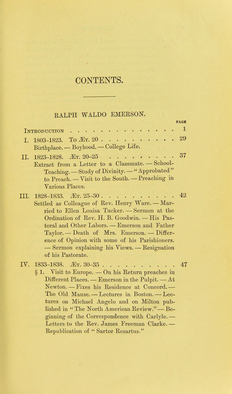 RALPH WALDO EMERSON. PAGK Introduction 1 I. 1803-1823. To 2Et. 20 29 Birthplace. — Boyhood. — College Life. II. 1823-1828. ^t. 20-25 37 Extract from a Letter to a Classmate. — School- Teaching. — Study of Divinity. —  Approbated  to Preach. — Visit to the South. — Preaching in Various Places. III. 1828-1833. ^t. 25-30 42 Settled as Colleague of Rev. Henry Ware. — Mar- ried to Ellen Louisa Tucker. — Sermon at the Ordination of Rev. H. B. Goodwin. — His Pas- toral and Other Labors. — Emerson and Father Taylor. — Death of Mrs. Emerson. — Differ- ence of Opinion with some of his Parishioners. — Sermon explaining his Views. — Resignation of his Pastorate. IV. 1833-1838. Mi. 30-35 47 § 1. Visit to Europe. — On his Return preaches in Different Places. — Emerson in the Pulpit. — At Newton.—Fixes his Residence at Concord.— The Old Manse. — Lectures in Boston. — Lec- tures on Michael Angelo and on Milton pub- lished in  The North American Review. — Be- ginning of the Correspondence with Carlyle.— Letters to the Rev. James Freeman Clarke.— Republication of  Sartor Resartus.