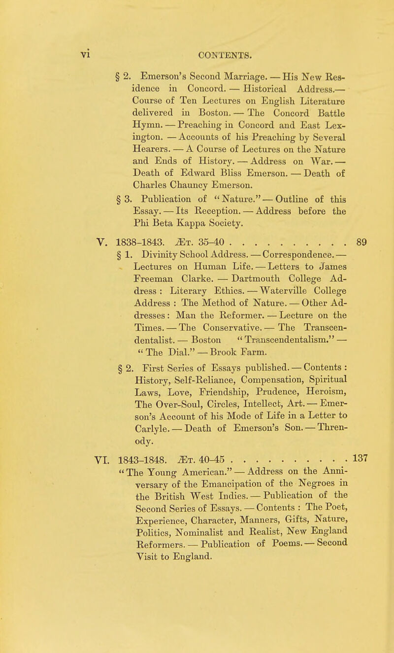 § 2. Emerson's Second Marriage. — His New Res- idence in Concord. — Historical Address.— Course of Ten Lectures on English Literature delivered in Boston. — The Concord Battle Hymn. — Preaching in Concord and East Lex- ington. — Accounts of his Preaching by Several Hearers. — A Course of Lectures on the Nature and Ends of History. — Address on War. — Death of Edward Bliss Emerson. — Death of Charles Chauncy Emerson. § 3. Publication of  Nature. — Outline of this Essay. — Its Reception. — Address before the Phi Beta Kappa Society. 1838-1843. 2Et. 35-40 89 § 1. Divinity School Address. — Correspondence. — Lectures on Human Life. — Letters to James Freeman Clarke. — Dartmouth College Ad- dress : Literary Ethics. — Waterville College Address : The Method of Nature. — Other Ad- dresses : Man the Reformer. — Lecture on the Times. — The Conservative. — The Transcen- dentalism — Boston  Transcendentalism. —  The Dial. — Brook Farm. § 2. First Series of Essays published. — Contents : History, Self-Reliance, Compensation, Spiritual Laws, Love, Friendship, Prudence, Heroism, The Over-Soul, Circles, Intellect, Art. — Emer- son's Account of his Mode of Life in a Letter to Carlyle. — Death of Emerson's Son. —Thren- ody. 1843-1848. Mr. 40-45 137  The Young American. — Address on the Anni- versary of the Emancipation of the Negroes in the British West Indies. — Publication of the Second Series of Essays. — Contents : The Poet, Experience, Character, Manners, Gifts, Nature, Politics, Nominalist and Realist, New England Reformers. — Publication of Poems.— Second Visit to England.