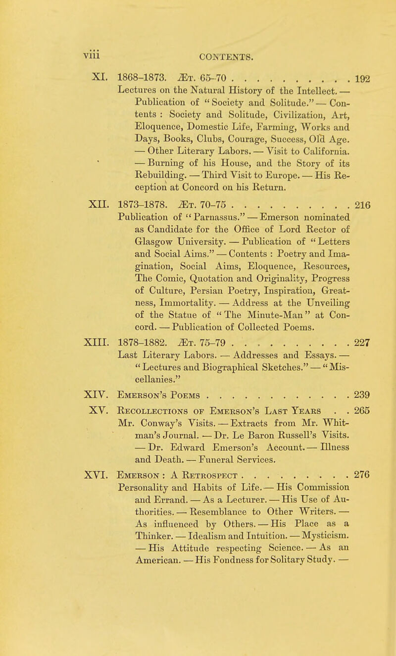 XI. 1868-1873. Mr. 65-70 192 Lectures on the Natural History of the Intellect. — Publication of  Society and Solitude. — Con- tents : Society and Solitude, Civilization, Art, Eloquence, Domestic Life, Farmiug, Works and Days, Books, Clubs, Courage, Success, Olcl Age. — Other Literary Labors. — Visit to California. — Burning of his House, and the Story of its Rebuilding. — Third Visit to Europe. — His Re- ception at Concord on his Return. XII. 1873-1878. ^t. 70-75 216 Publication of  Parnassus. — Emerson nominated as Candidate for the Office of Lord Rector of Glasgow University. — Publication of  Letters and Social Aims. — Contents : Poetry and Ima- gination, Social Aims, Eloquence, Resources, The Comic, Quotation and Originality, Progress of Culture, Persian Poetry, Inspiration, Great- ness, Immortality. — Address at the Unveiling of the Statue of The Minute-Man at Con- cord. — Publication of Collected Poems. XIII. 1878-1882. Mr. 75-79 227 Last Literary Labors. — Addresses and Essays. —  Lectures and Biographical Sketches. —  Mis- cellanies. XIV. Emerson's Poems 239 XV. Recollections of Emerson's Last Years . . 265 Mr. Conway's Visits. — Extracts from Mr. Whit- man's Journal. ■— Dr. Le Baron Russell's Visits. — Dr. Edward Emerson's Account. — Hlness and Death. — Funeral Services. XVI. Emerson : A Retrospect 276 Personality and Habits of Life.— His Commission and Errand. — As a Lecturer. — His Use of Au- thorities. — Resemblance to Other Writers. — As influenced by Others. — His Place as a Thinker. — Idealism and Intuition. — Mysticism. — His Attitude respecting Science. — As an American. — His Fondness for Solitary Study. —