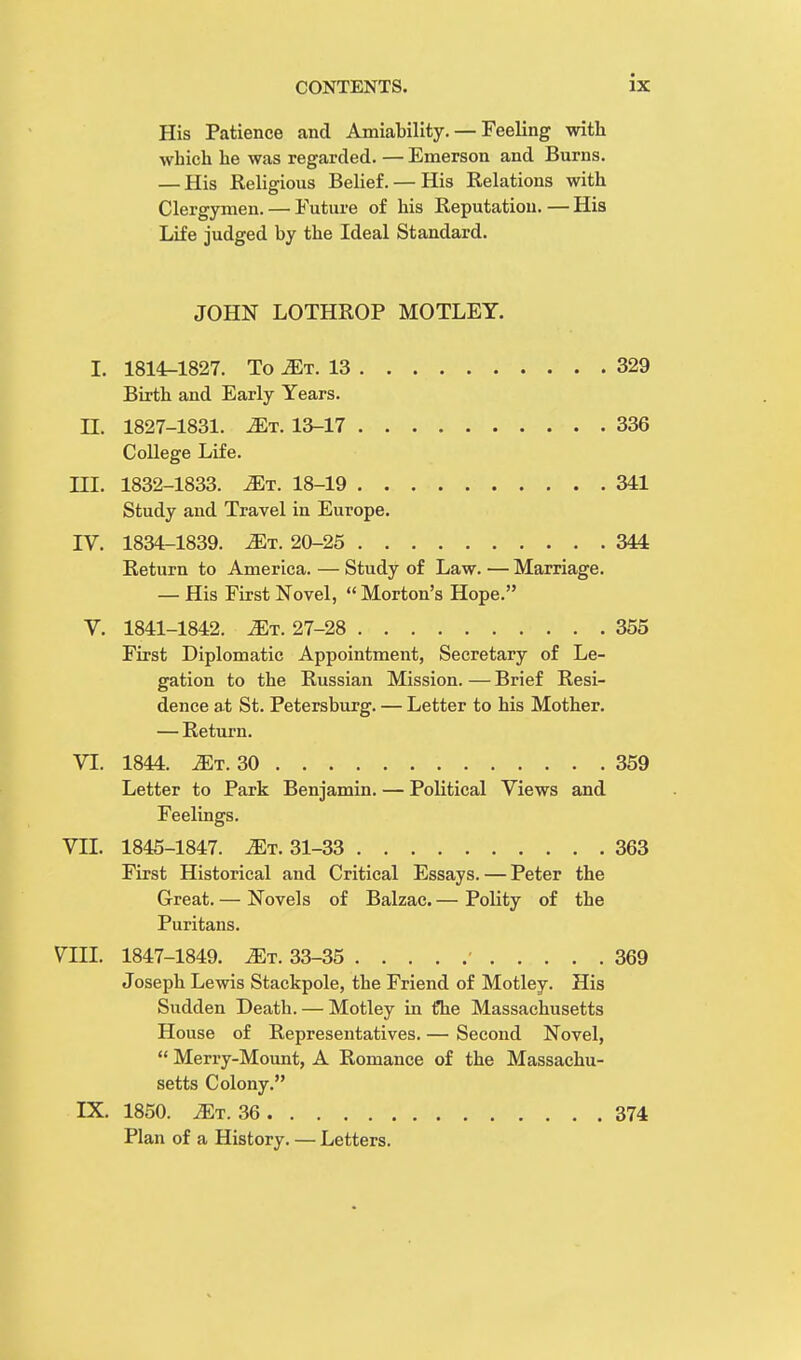 His Patience and Amiability. — Feeling with which he was regarded. — Emerson and Burns. — His Religious Belief. — His Relations with Clergymen. — Future of his Reputation. — His Life judged by the Ideal Standard. JOHN LOTHROP MOTLEY. I. 1814-1827. To 2Et. 13 329 Birth and Early Years. H. 1827-1831. Mi. 13-17 336 College Life. HI. 1832-1833. Mt. 18-19 341 Study and Travel in Europe. IV. 1834-1839. Mt. 20-25 344 Return to America. — Study of Law. — Marriage. — His First Novel,  Morton's Hope. V. 1841-1842. 2Et. 27-28 355 First Diplomatic Appointment, Secretary of Le- gation to the Russian Mission. — Brief Resi- dence at St. Petersburg. — Letter to his Mother. — Return. VI. 1844. .ZEt. 30 359 Letter to Park Benjamin. — Political Views and Feelings. VH. 1845-1847. Mr. 31-33 363 First Historical and Critical Essays. — Peter the Great. — Novels of Balzac. — Polity of the Puritans. VIII. 1847-1849. Mt. 33-35 369 Joseph Lewis Stackpole, the Friend of Motley. His Sudden Death. — Motley in £he Massachusetts House of Representatives. — Second Novel,  Merry-Mount, A Romance of the Massachu- setts Colony. IX. 1850. iET. 36 374 Plan of a History. — Letters.