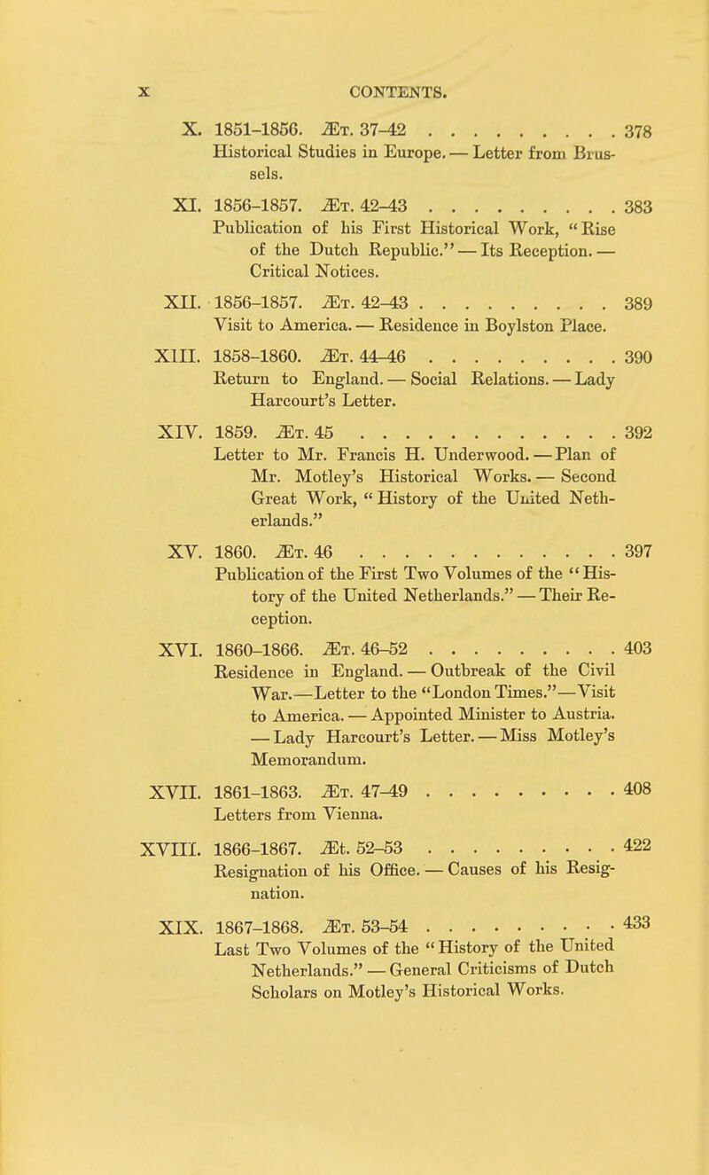 X. 1851-1856. .ZEt. 37-42 378 Historical Studies in Europe. — Letter from Brus- sels. XI. 1856-1857. Mr. 42-43 383 Publication of bis First Historical Work, Eise of tbe Dutch Eepublic. — Its Eeception.— Critical Notices. XII. 1856-1857. 2Et. 42^3 389 Visit to America. — Eesidence in Boylston Place. XIII. 1858-1860. Mt. 44-46 390 Eeturn to England. — Social Eelations. — Lady Harcourt's Letter. XIV. 1859. i£T. 45 392 Letter to Mr. Francis H. Underwood. — Plan of Mr. Motley's Historical Works. — Second Great Work,  History of the United Neth- erlands. XV. 1860. Mt. 46 397 Pubbcation of the First Two Volumes of the  His- tory of the United Netherlands. — Their Ee- ception. XVI. 1860-1866. ^t. 46-52 403 Eesidence in England. — Outbreak of the Civil War.—Letter to the London Times.—Visit to America. — Appointed Minister to Austria. — Lady Harcourt's Letter. — Miss Motley's Memorandum. XVII. 1861-1863. ^t. 47-49 408 Letters from Vienna. XVIII. 1866-1867. Mt. 52-53 422 Eesignation of his Office. — Causes of his Eesig- nation. XIX. 1867-1868. Mt. 53-54 433 Last Two Volumes of the  History of the United Netherlands. — General Criticisms of Dutch Scholars on Motley's Historical Works.