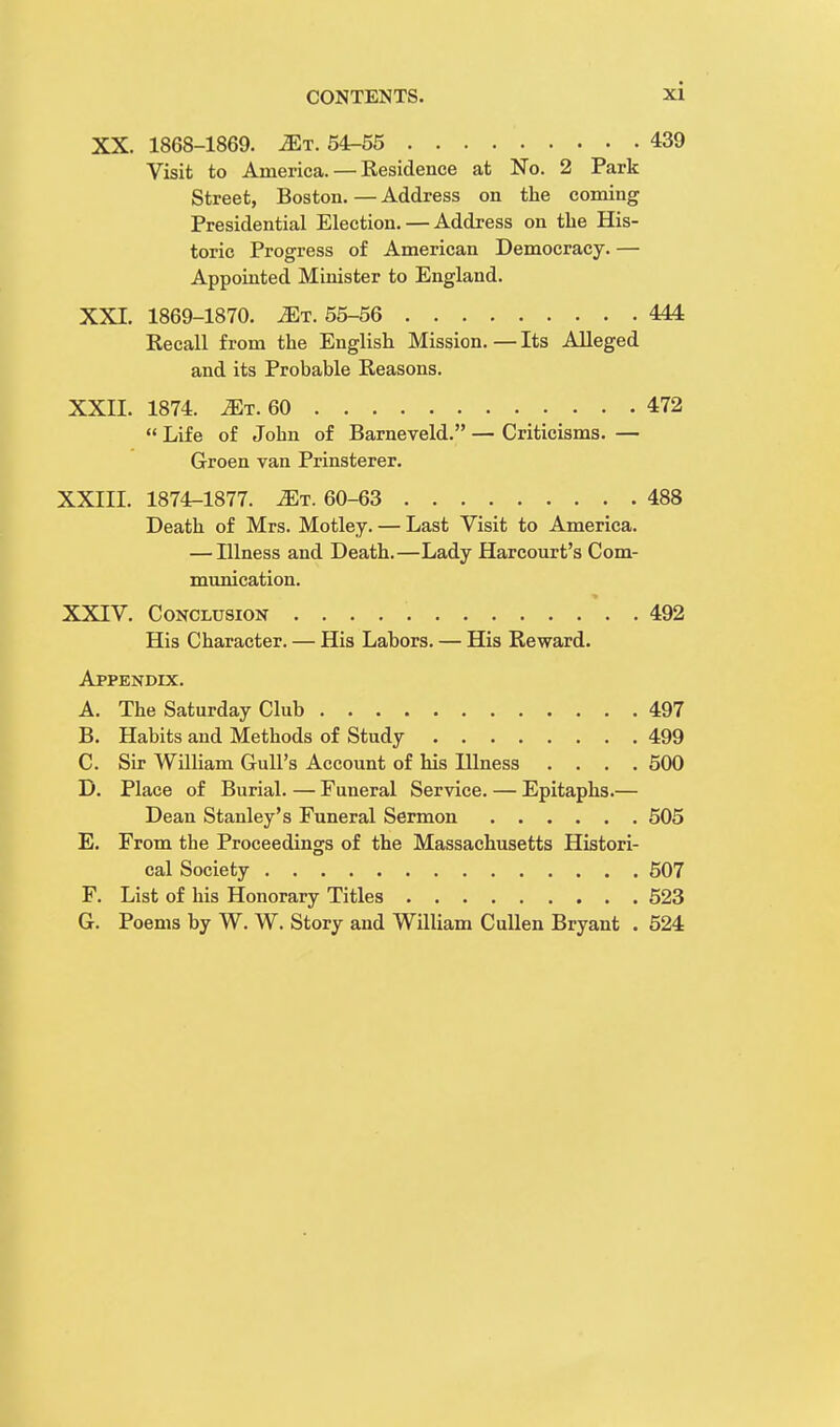 XX. 1868-1869. jEt. 54-55 439 Visit to America. — Residence at No. 2 Park Street, Boston.—Address on the coming Presidential Election. — Address on the His- toric Progress of American Democracy. — Appointed Minister to England. XXI. 1869-1870. iET. 55-56 444 Recall from the English Mission.—Its Alleged and its Probable Reasons. XXII. 1874. Mt.60 472  Life of John of Barneveld. — Criticisms. — Groen van Prinsterer. XXIII. 1874-1877. Mr. 60-63 488 Death of Mrs. Motley. — Last Visit to America. — Illness and Death.—Lady Harcourt's Com- munication. XXIV. Conclusion 492 His Character. — His Labors. — His Reward. Appendix. A. The Saturday Club 497 B. Habits and Methods of Study 499 C. Sir William Gull's Account of his Illness .... 500 D. Place of Burial. — Funeral Service. — Epitaphs.— Dean Stanley's Funeral Sermon 505 E. From the Proceedings of the Massachusetts Histori- cal Society 507 F. List of his Honorary Titles 523 G. Poems by W. W. Story and William Cullen Bryant . 524