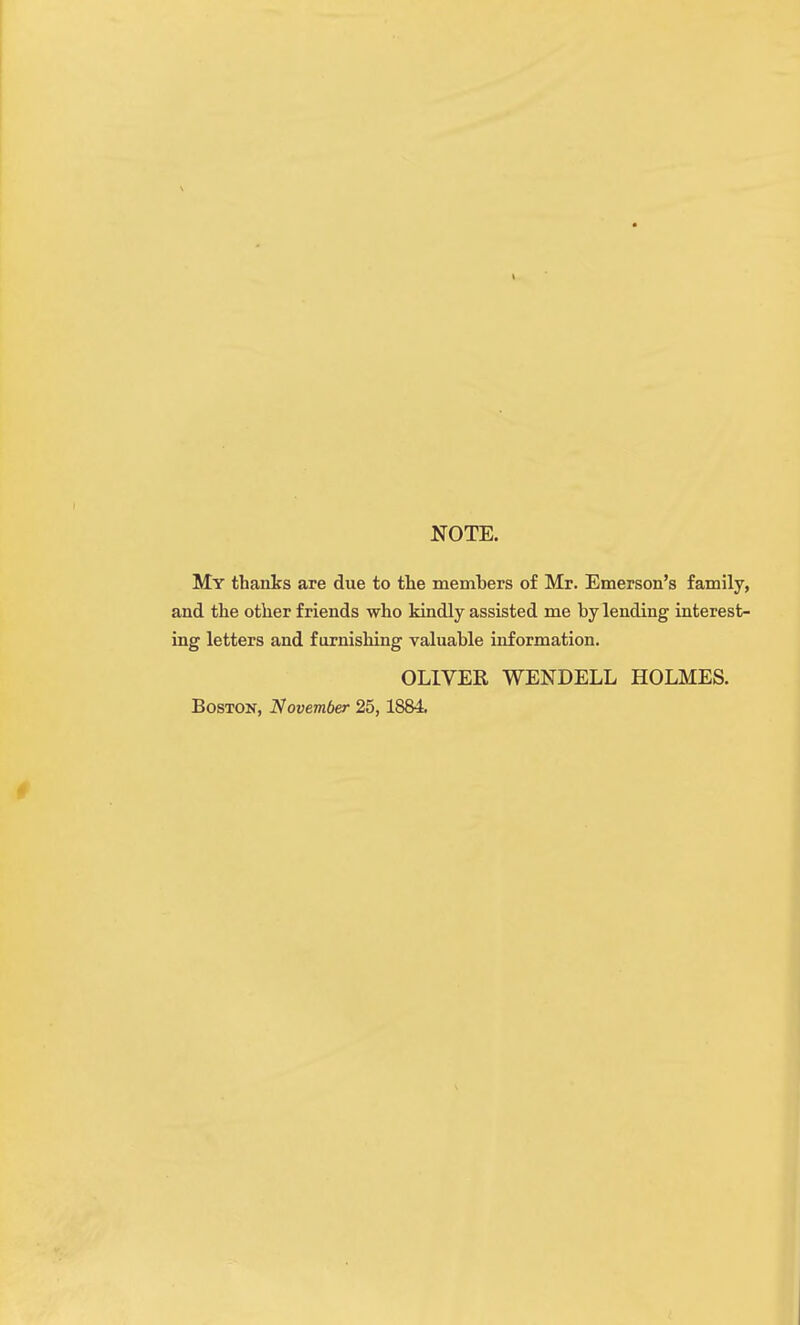 NOTE. My thanks are due to the members of Mr. Emerson's family, and the other friends who kindly assisted me by lending interest- ing letters and furnishing valuable information. OLIVER WENDELL HOLMES. Boston, November 25, 1884