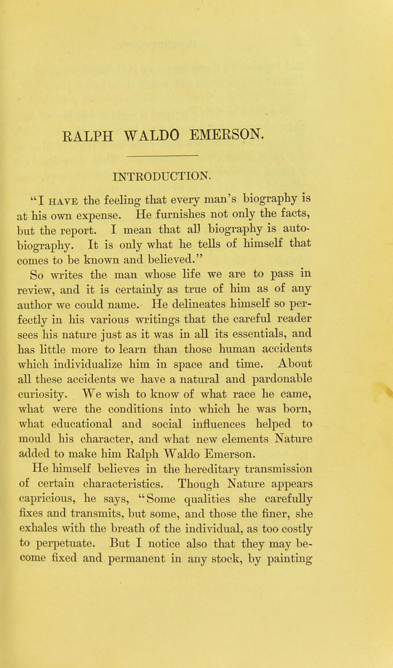 INTRODUCTION. I have the feeling that every man's biography is at his own expense. He furnishes not only the facts, but the report. I mean that all biography is auto- biography. It is only what he tells of himself that comes to be known and believed. So writes the man whose life we are to pass in review, and it is certainly as true of him as of any author we could name. He delineates himself so per- fectly in his various writings that the careful reader sees his nature just as it was in all its essentials, and has little more to learn than those human accidents which individualize him in space and time. About all these accidents we have a natural and pardonable curiosity. We wish to know of what race he came, what were the conditions into which he was born, what educational and social influences helped to mould his character, and what new elements Nature added to make him Ralph Waldo Emerson. He himself believes in the hereditary transmission of certain characteristics. Though Nature appears capricious, he says, Some qualities she carefully fixes and transmits, but some, and those the finer, she exhales with the breath of the individual, as too costly to perpetuate. But I notice also that they may be- come fixed and permanent in any stock, by painting
