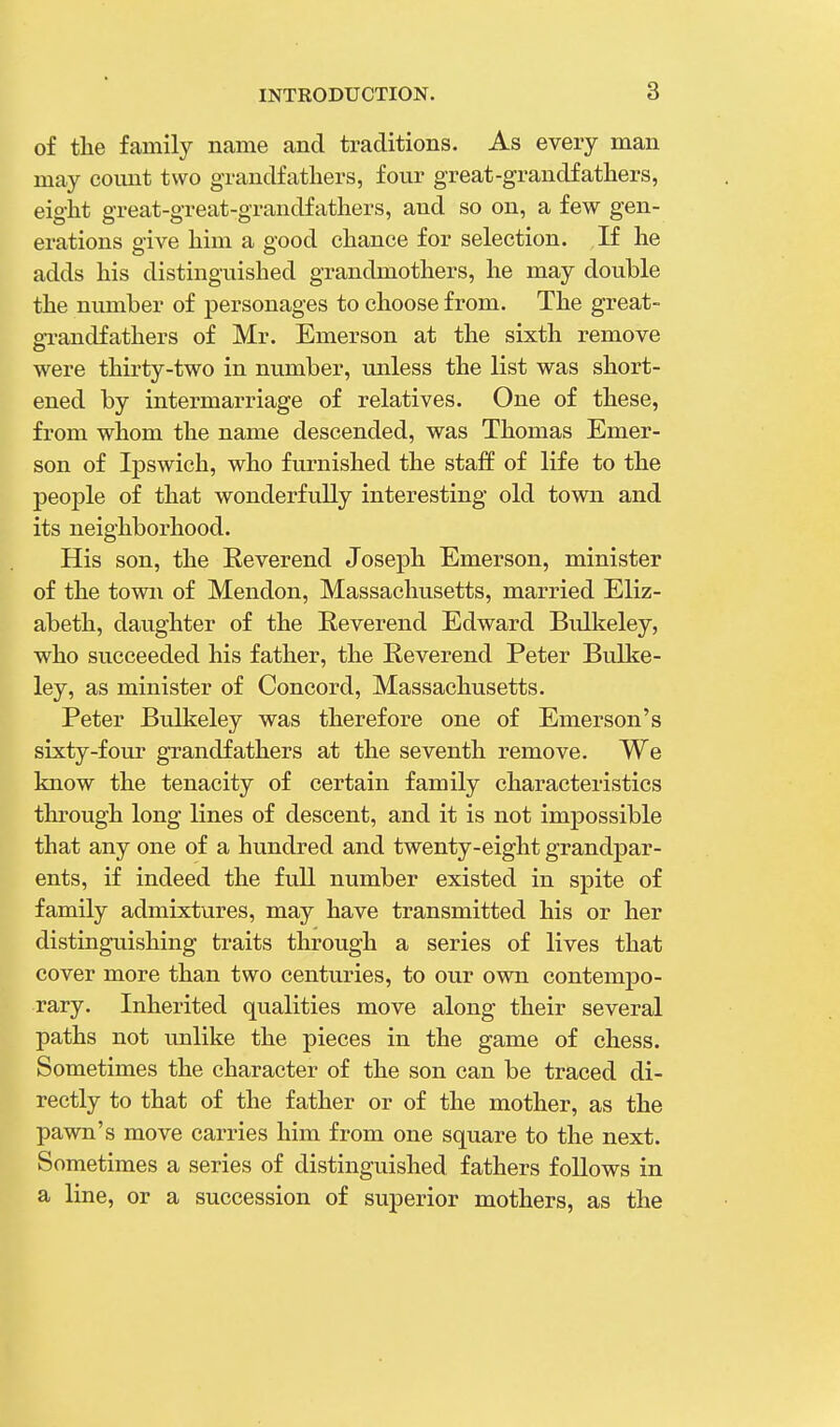 of the family name and traditions. As every man may count two grandfathers, four great-grandfathers, eight great-great-grandfathers, and so on, a few gen- erations give him a good chance for selection. If he adds his distinguished grandmothers, he may double the number of personages to choose from. The great- grandfathers of Mr. Emerson at the sixth remove were thirty-two in number, unless the list was short- ened by intermarriage of relatives. One of these, from whom the name descended, was Thomas Emer- son of Ipswich, who furnished the staff of life to the people of that wonderfully interesting old town and its neighborhood. His son, the Reverend Joseph Emerson, minister of the town of Mendon, Massachusetts, married Eliz- abeth, daughter of the Reverend Edward Bulkeley, who succeeded his father, the Reverend Peter Bulke- ley, as minister of Concord, Massachusetts. Peter Bulkeley was therefore one of Emerson's sixty-four grandfathers at the seventh remove. We know the tenacity of certain family characteristics through long lines of descent, and it is not impossible that any one of a hundred and twenty-eight grandpar- ents, if indeed the full number existed in spite of family admixtures, may have transmitted his or her distinguishing traits through a series of lives that cover more than two centuries, to our own contempo- rary. Inherited qualities move along their several paths not unlike the pieces in the game of chess. Sometimes the character of the son can be traced di- rectly to that of the father or of the mother, as the pawn's move carries him from one square to the next. Sometimes a series of distinguished fathers follows in a line, or a succession of superior mothers, as the