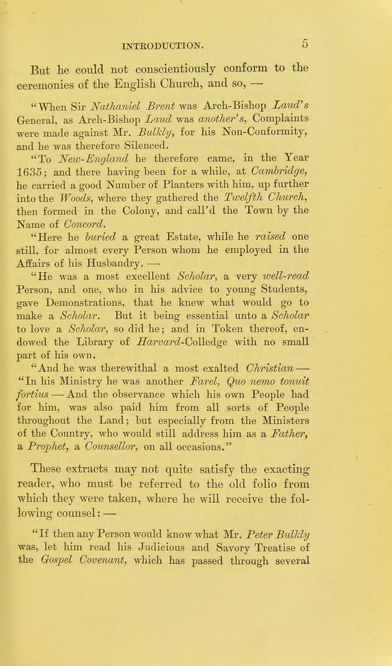 But he could not conscientiously conform to the ceremonies of the English Church, and so, — When Sir Nathaniel Brent was Arch-Bishop Laud's General, as Arch-Bishop Laud was another's, Complaints were made against Mr. Btdkly, for his Non-Conformity, and he was therefore Silenced. To Neiv-England he therefore came, in the Year 1635; and there having been for a while, at Cambridge, he carried a good Number of Planters with him, up further into the Woods, where they gathered the Twelfth Church, then formed in the Colony, and call'd the Town by the Name of Concord. Here he buried a great Estate, while he raised one still, for almost every Person whom he employed in the Affairs of his Husbandry. — He was a most excellent Scholar, a very well-read Person, and one, who in his advice to young Students, gave Demonstrations, that he knew what would go to make a Scholar. But it being essential unto a Scholar to love a Scholar, so did he; and in Token thereof, en- dowed the Library of Sarvard-Golledge with no small part of his own. And he was therewithal a most exalted Christian — In his Ministry he was another Farel, Quo nemo tonuit fortius — And the observance which his own People had for him, was also paid him from all sorts of People throughout the Land; but especially from the Ministers of the Country, who would still address him as a Father, a Prophet, a Counsellor, on all occasions. These extracts may not quite satisfy the exacting reader, who must be referred to the old folio from which they were taken, where he will receive the fol- lowing counsel: — If then any Person would know what Mr. Peter Bidldy was, let him read his Judicious and Savory Treatise of the Gospel Covenant, which has passed through several