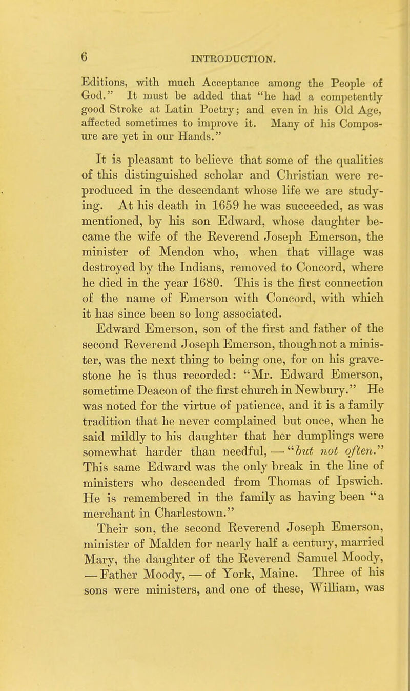 Editions, with much Acceptance among the People of God. It must he added that he had a competently good Stroke at Latin Poetry; and even in his Old Age, affected sometimes to improve it. Many of his Compos- ure are yet in our Hands. It is pleasant to believe that some of the qualities of this distinguished scholar and Christian were re- produced in the descendant whose life we are study- ing. At his death in 1659 he was succeeded, as was mentioned, by his son Edward, whose daughter be- came the wife of the Reverend Joseph Emerson, the minister of Mendon who, when that village was destroyed by the Indians, removed to Concord, where he died in the year 1680. This is the first connection of the name of Emerson with Concord, with which it has since been so long associated. Edward Emerson, son of the first and father of the second Reverend Joseph Emerson, though not a minis- ter, was the next thing to being one, for on his grave- stone he is thus recorded: Mr. Edward Emerson, sometime Deacon of the first church in Newbury. He was noted for the virtue of patience, and it is a family tradition that he never complained but once, when he said mildly to his daughter that her dumplings were somewhat harder than needful, — but not often This same Edward was the only break in the line of ministers who descended from Thomas of Ipswich. He is remembered in the family as having been  a merchant in Charlestown. Their son, the second Reverend Joseph Emerson, minister of Maiden for nearly half a century, married Mary, the daughter of the Reverend Samuel Moody, — Father Moody,— of York, Maine. Three of his sons were ministers, and one of these, William, was