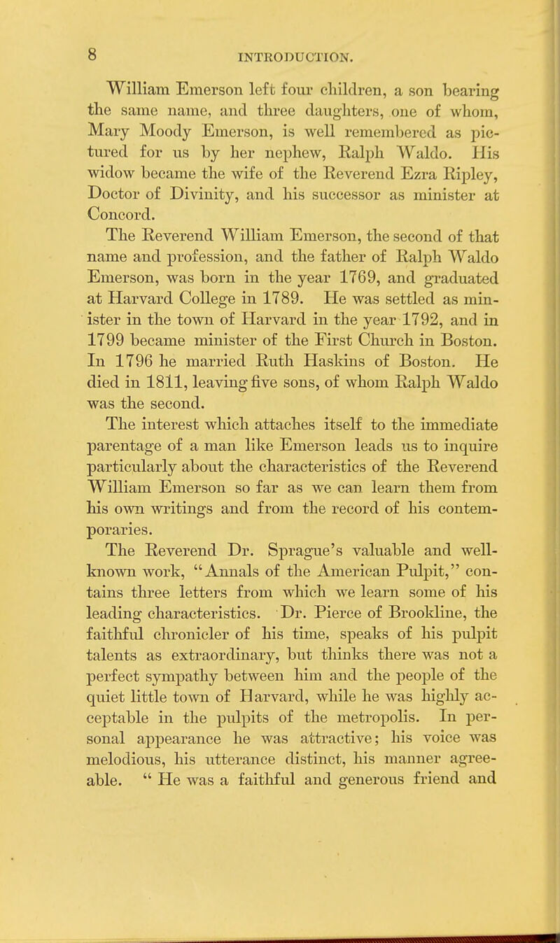 William Emerson left four children, a son bearing the same name, and three daughters, one of whom, Mary Moody Emerson, is well remembered as pic- tured for us by her nephew, Ralph Waldo. His widow became the wife of the Reverend Ezra Ripley, Doctor of Divinity, and his successor as minister at Concord. The Reverend William Emerson, the second of that name and profession, and the father of Ralph Waldo Emerson, was born in the year 1769, and graduated at Harvard College in 1789. He was settled as min- ister in the town of Harvard in the year 1792, and in 1799 became minister of the First Church in Boston. In 1796 he married Ruth Hasldns of Boston. He died in 1811, leaving five sons, of whom Ralph Waldo was the second. The interest which attaches itself to the immediate parentage of a man like Emerson leads us to inquire particularly about the characteristics of the Reverend William Emerson so far as we can learn them from his own writings and from the record of his contem- poraries. The Reverend Dr. Sprague's valuable and well- known work, Annals of the American Pulpit, con- tains three letters from which we learn some of his leading characteristics. Dr. Pierce of Brookline, the faithful chronicler of his time, speaks of his pulpit talents as extraordinary, but thinks there was not a perfect sympathy between him and the people of the quiet little town of Harvard, while he was highly ac- ceptable in the pulpits of the metropolis. In per- sonal appearance he was attractive; his voice was melodious, his utterance distinct, his manner agree- able.  He was a faithful and generous friend and