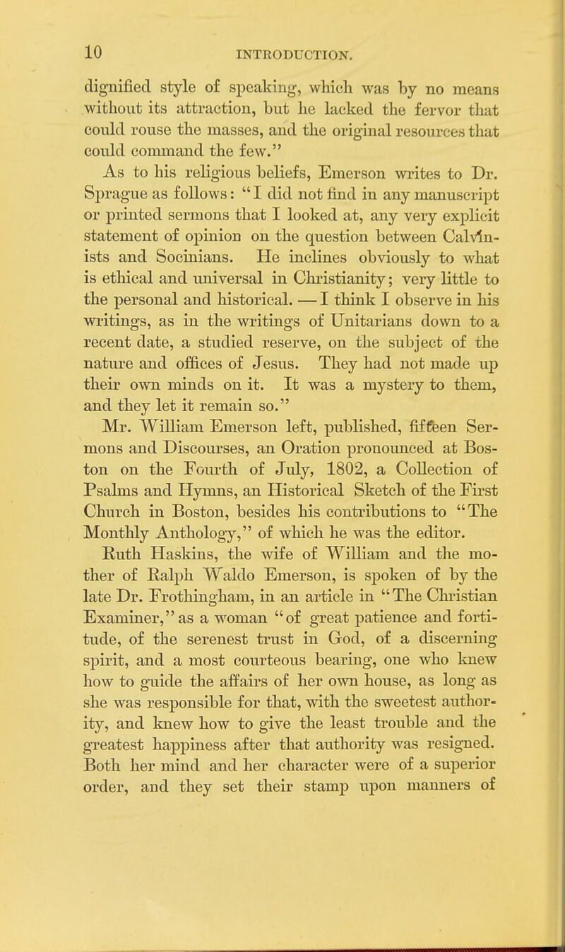 dignified style of speaking, which was by no means without its attraction, but he lacked the fervor that could rouse the masses, and the original resources that could command the few. As to his religious beliefs, Emerson writes to Dr. Sprague as follows:  I did not find in any manuscript or printed sermons that I looked at, any very explicit statement of opinion on the question between Calvin- ists and Socinians. He inclines obviously to what is ethical and universal in Christianity; very little to the personal and historical. — I think I observe in his writings, as in the writings of Unitarians down to a recent date, a studied reserve, on the subject of the nature and offices of Jesus. They had not made up their own minds on it. It was a mystery to them, and they let it remain so. Mr. William Emerson left, published, fiffeen Ser- mons and Discourses, an Oration pronounced at Bos- ton on the Fourth of July, 1802, a Collection of Psalms and Hymns, an Historical Sketch of the First Church in Boston, besides his contributions to The Monthly Anthology, of which he was the editor. Ruth Haskins, the wife of William and the mo- ther of Ralph Waldo Emerson, is spoken of by the late Dr. Erothingham, in an article in The Christian Examiner,as a woman of great patience and forti- tude, of the serenest trust in God, of a discerning spirit, and a most courteous bearing, one who knew how to guide the affairs of her own house, as long as she was responsible for that, with the sweetest author- ity, and knew how to give the least trouble and the greatest happiness after that authority was resigned. Both her mind and her character were of a superior order, and they set their stamp upon manners of