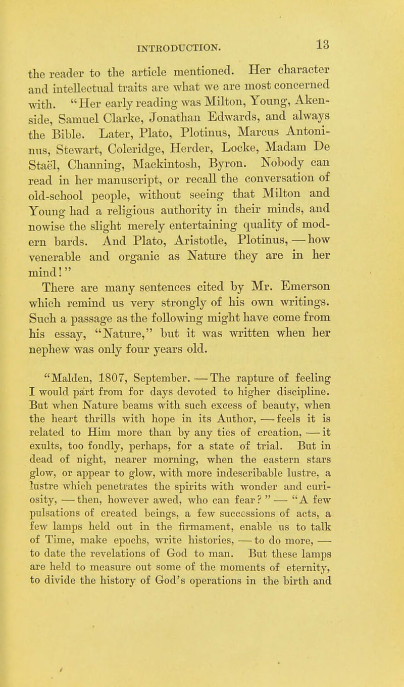 the reader to the article mentioned. Her character and intellectual traits are what we are most concerned with. Her early reading- was Milton, Young, Aken- side, Samuel Clarke, Jonathan Edwards, and always the Bible. Later, Plato, Plotinus, Marcus Antoni- nus, Stewart, Coleridge, Herder, Locke, Madam De Stae'l, Channing, Mackintosh, Byron. Nobody can read in her manuscript, or recall the conversation of old-school people, without seeing that Milton and Young had a religious authority in their minds, and nowise the slight merely entertaining quality of mod- ern bards. And Plato, Aristotle, Plotinus,—how venerable and organic as Nature they are in her mind! There are many sentences cited by Mr. Emerson which remind us very strongly of his own writings. Such a passage as the following might have come from his essay, Nature, but it was written when her nephew was only four years old. Maiden, 1807, September.—The rapture of feeling I would part from for days devoted to higher discipline. But when Nature beams with such excess of beauty, when the heart thrills with hope in its Author, —feels it is related to Him more than by any ties of creation, —it exults, too fondly, perhaps, for a state of trial. But in dead of night, nearer morning, when the eastern stars glow, or appear to glow, with more indescribable lustre, a lustre which penetrates the spirits with wonder and curi- osity, — then, however awed, who can fear? — A few pulsations of created beings, a few successions of acts, a few lamps held out in the firmament, enable us to talk of Time, make epochs, write histories, — to do more, — to date the revelations of God to man. But these lamps are held to measure out some of the moments of eternity, to divide the history of God's operations in the birth and /