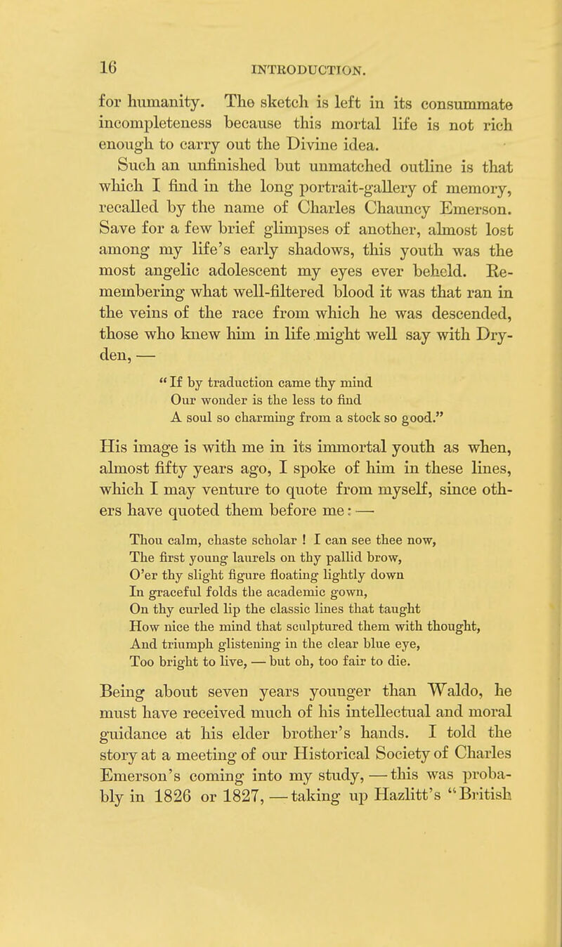 for humanity. The sketch is left in its consummate incompleteness because this mortal life is not rich enough to carry out the Divine idea. Such an unfinished but unmatched outline is that which I find in the long portrait-gallery of memory, recalled by the name of Charles Chauncy Emerson. Save for a few brief glimpses of another, almost lost among my life's early shadows, this youth was the most angelic adolescent my eyes ever beheld. Re- membering what well-filtered blood it was that ran in the veins of the race from which he was descended, those who knew him in life might well say with Dry- den, — If by traduction came thy mind Our wonder is the less to find A soul so charming from a stock so good. His image is with me in its immortal youth as when, almost fifty years ago, I spoke of him in these lines, which I may venture to quote from myself, since oth- ers have quoted them before me: — Thou calm, chaste scholar ! I can see thee now, The first young laurels on thy pallid brow, O'er thy slight figure floating lightly down In graceful folds the academic gown, On thy curled lip the classic lines that taught How nice the mind that sculptured them with thought, And triumph glistening in the clear blue eye, Too bright to live, — but oh, too fair to die. Being about seven years younger than Waldo, he must have received much of his intellectual and moral guidance at his elder brother's hands. I told the story at a meeting of our Historical Society of Charles Emerson's coming into my study,—this was proba- bly in 1826 or 1827, — taking up Hazlitt's British