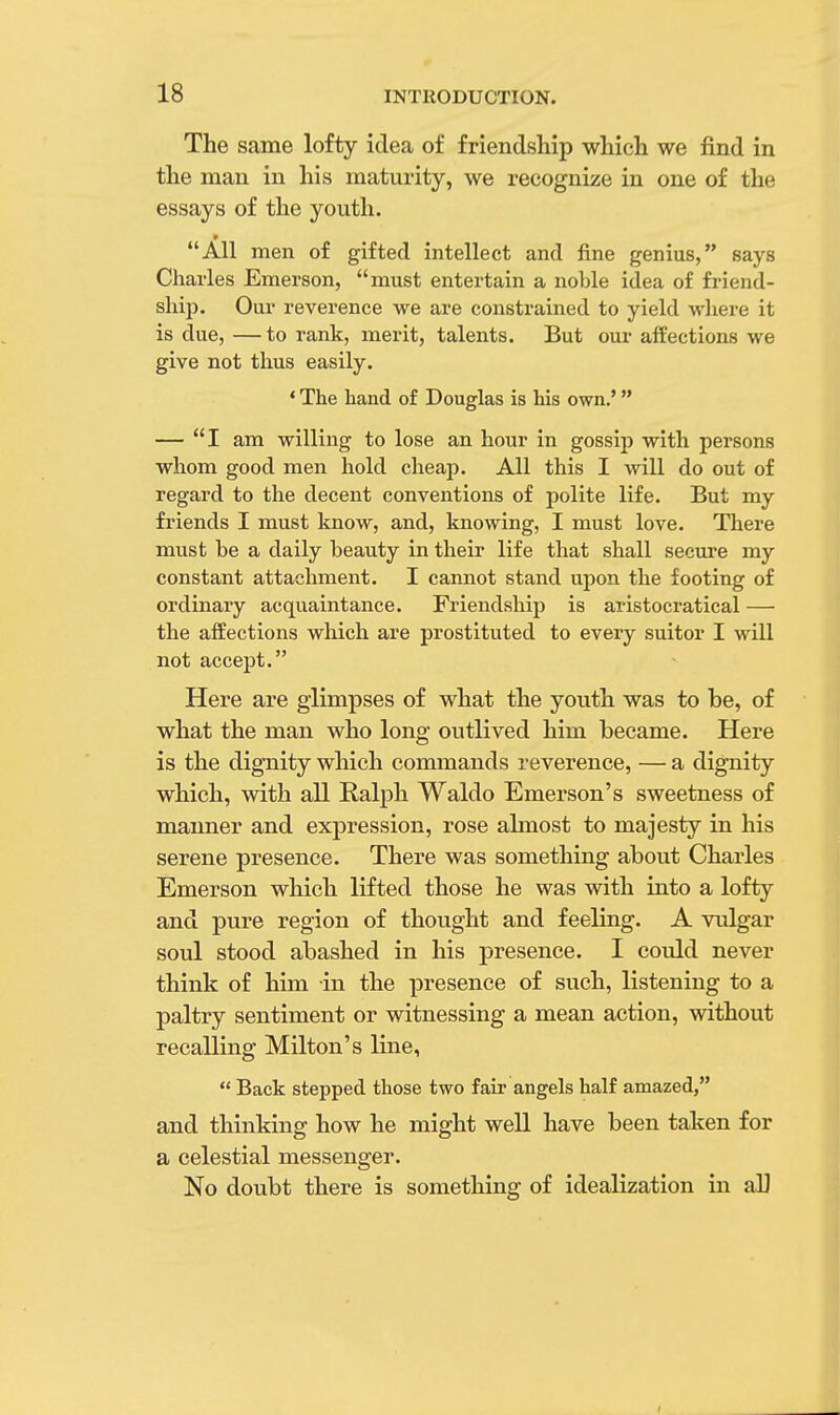 The same lofty idea of friendship which we find in the man in his maturity, we recognize in one of the essays of the youth. All men of gifted intellect and fine genius, says Charles Emerson, must entertain a noble idea of friend- ship. Our reverence we are constrained to yield where it is due, — to rank, merit, talents. But our affections we give not thus easily. ' The hand of Douglas is his own.' — I am willing to lose an hour in gossip with persons whom good men hold cheap. All this I will do out of regard to the decent conventions of polite life. But my friends I must know, and, knowing, I must love. There must be a daily beauty in their life that shall secure my constant attachment. I cannot stand upon the footing of ordinary acquaintance. Friendship is aristocratical — the affections which are prostituted to every suitor I will not accept. Here are glimpses of what the youth was to be, of what the man who long outlived him became. Here is the dignity which commands reverence, — a dignity which, with all Ralph Waldo Emerson's sweetness of manner and expression, rose almost to majesty in his serene presence. There was something about Charles Emerson which lifted those he was with into a lofty and pure region of thought and feeling. A vulgar soul stood abashed in his presence. I could never think of him in the presence of such, listening to a paltry sentiment or witnessing a mean action, without recalling Milton's line,  Back stepped those two fair angels half amazed, and thinking how he might well have been taken for a celestial messenger. No doubt there is something of idealization in all