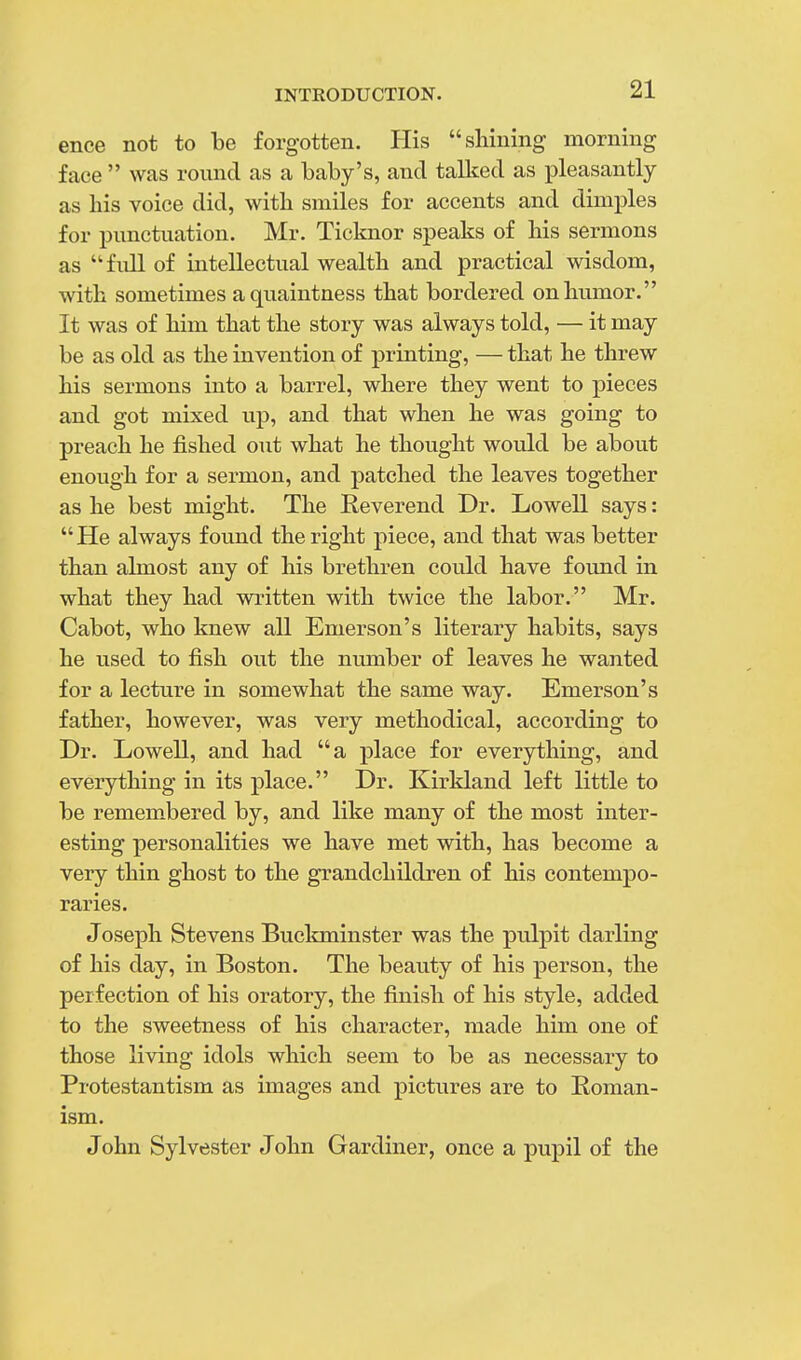 ence not to be forgotten. His shining morning face  was round as a baby's, and talked as pleasantly as his voice did, with smiles for accents and dimples for punctuation. Mr. Ticknor speaks of his sermons as full of intellectual wealth and practical wisdom, with sometimes aquaintness that bordered on humor. It was of him that the story was always told, — it may be as old as the invention of printing, — that he threw his sermons into a barrel, where they went to pieces and got mixed up, and that when he was going to preach he fished out what he thought would be about enough for a sermon, and patched the leaves together as he best might. The Reverend Dr. Lowell says: He always found the right piece, and that was better than almost any of his brethren could have found in what they had written with twice the labor. Mr. Cabot, who knew all Emerson's literary habits, says he used to fish out the number of leaves he wanted for a lecture in somewhat the same way. Emerson's father, however, was very methodical, according to Dr. Lowell, and had a place for everything, and everything in its place. Dr. Kirkland left little to be remembered by, and like many of the most inter- esting personalities we have met with, has become a very thin ghost to the grandchildren of his contempo- raries. Joseph Stevens Buckminster was the pulpit darling of his day, in Boston. The beauty of his person, the perfection of his oratory, the finish of his style, added to the sweetness of his character, made him one of those living idols which seem to be as necessary to Protestantism as images and pictures are to Roman- ism. John Sylvester John Gardiner, once a pupil of the