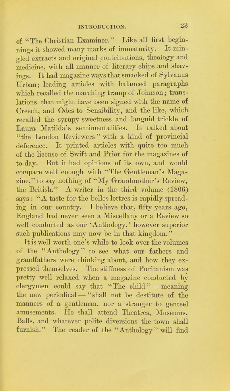 of The Christian Examiner. Like all first begin- nings it showed many marks of immaturity. It min- gled extracts and original contributions, theology and medicine, with all manner of literary chips and shav- ings. It had magazine ways that smacked of Sylvanus Urban; leading articles with balanced paragraphs which recalled the marching tramp of Johnson; trans- lations that might have been signed with the name of Creech, and Odes to Sensibility, and the like, which recalled the syrupy sweetness and languid trickle of Laura Matilda's sentimentalities. It talked about the London Reviewers  with a kind of provincial deference. It printed articles with quite too much of the license of Swift and Prior for the magazines of to-day. But it had opinions of its own, and would compare well enough with The Gentleman's Maga- zine, to say nothing of My Grandmother's Review, the British. A writer in the third volume (1806) says: A taste for the belles lettres is rapidly spread- ing in our country. I believe that, fifty years ago, England had never seen a Miscellany or a Review so well conducted as our 'Anthology,' however superior such publications may now be in that kingdom. It is well worth one's while to look over the volumes of the Anthology to see what our fathers and grandfathers were thinking about, and how they ex- pressed themselves. The stiffness of Puritanism was pretty well relaxed when a magazine conducted by clergymen could say that The child — meaning the new periodical—shall not be destitute of the manners of a gentleman, nor a strauger to genteel amusements. He shall attend Theatres, Museums, Balls, and whatever polite diversions the town shall furnish. The reader of the Anthology will find
