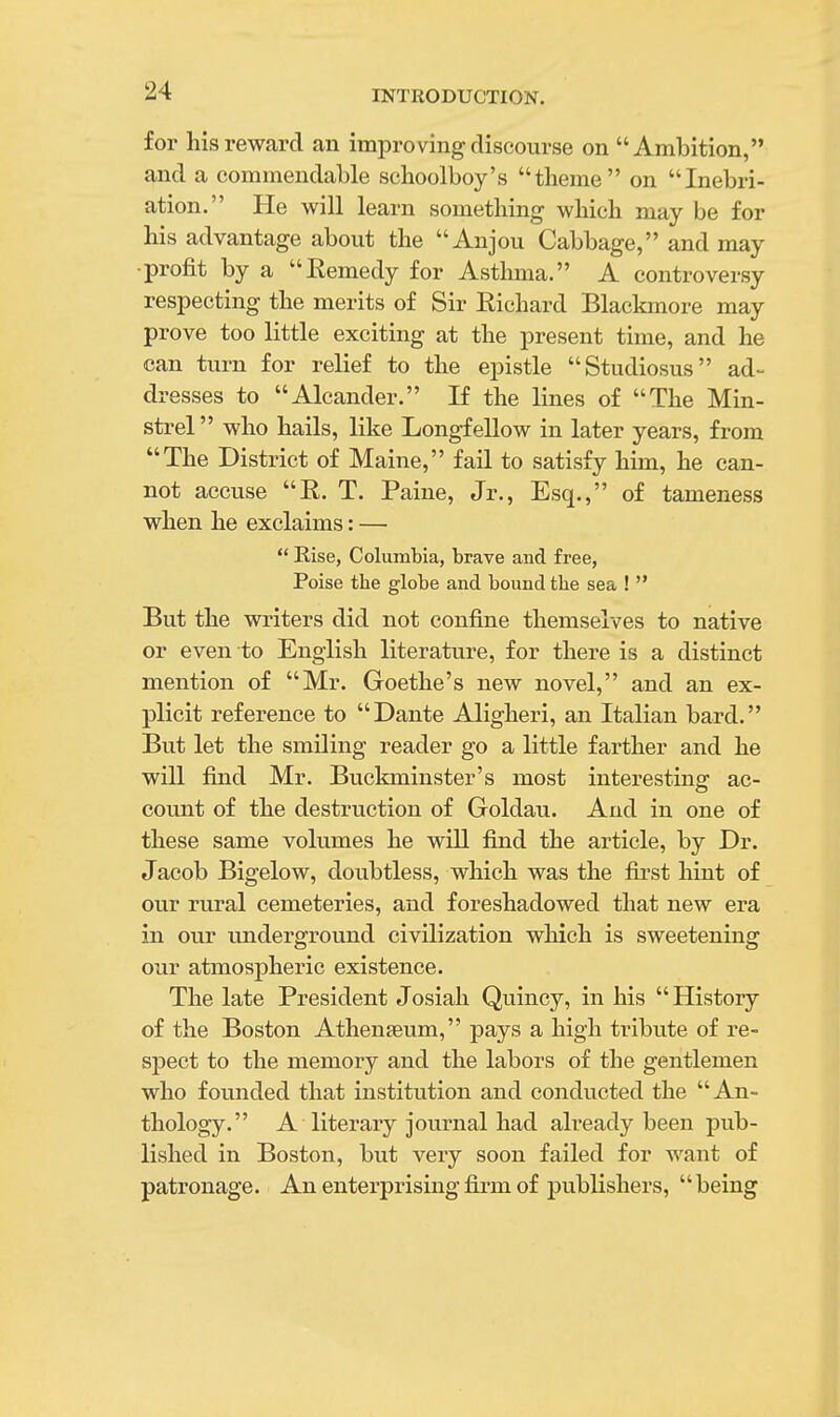 for his reward an improving discourse on Ambition, and a commendable schoolboy's theme on Inebri- ation. He will learn something which may be for his advantage about the Anjou Cabbage, and may ■profit by a Eemedy for Asthma. A controversy respecting the merits of Sir Richard Blackmore may prove too little exciting at the present time, and he can turn for relief to the epistle Studiosus ad- dresses to Alcander. If the lines of The Min- strel  who hails, like Longfellow in later years, from The District of Maine, fail to satisfy him, he can- not accuse E,. T. Paine, Jr., Esq., of tameness when he exclaims: —  Rise, Columbia, brave and free, Poise the globe and bound the sea !  But the writers did not confine themselves to native or even to English literature, for there is a distinct mention of Mr. Goethe's new novel, and an ex- plicit reference to Dante Aligheri, an Italian bard. But let the smiling reader go a little farther and he will find Mr. Buckminster's most interesting ac- count of the destruction of Goldau. And in one of these same volumes he will find the article, by Dr. Jacob Bigelow, doubtless, which was the first hint of our rural cemeteries, and foreshadowed that new era in our underground civilization which is sweetening our atmospheric existence. The late President Josiah Quincy, in his History of the Boston Athenseum, pays a high tribute of re- spect to the memory and the labors of the gentlemen who founded that institution and conducted the An- thology. A literary journal had already been pub- lished in Boston, but very soon failed for want of patronage. An enterprising firm of publishers, being