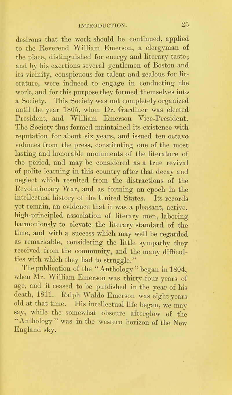 desirous that the work should be continued, applied to the Keverend William Emerson, a clergyman of the place, distinguished for energy and literary taste; and by his exertions several gentlemen of Boston and its vicinity, conspicuous for talent and zealous for lit- erature, were induced to engage in conducting the work, and for this purpose they formed themselves into a Society. This Society was not completely organized imtil the year 1805, when Dr. Gardiner was elected President, and William Emerson Vice-President. The Society thus formed maintained its existence with reputation for about six years, and issued ten octavo volumes from the press, constituting one of the most lasting and honorable monuments of the literature of the period, and may be considered as a true revival of polite learning in this country after that decay and neglect which resulted from the distractions of the Eevolutionary War, and as forming an epoch in the intellectual history of the United States. Its records yet remain, an evidence that it was a pleasant, active, high-principled association of literary men, laboring harmoniously to elevate the literary standard of the time, and with a success which may well be regarded as remarkable, considering the little sympathy they received from the community, and the many difficul- ties with which they had to struggle. The publication of the Anthology began in 1804, when Mr. William Emerson was thirty-four years of age, and it ceased to be published in the year of his death, 1811. Ralph Waldo Emerson was eight years old at that time. His intellectual life began, we may say, while the somewhat obscure afterglow of the Anthology was in the western horizon of the New England sky.