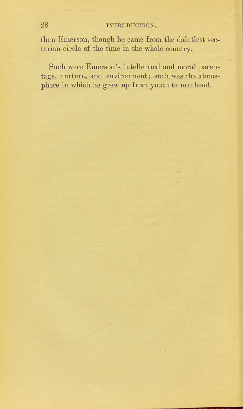 than Emerson, though he came from the daintiest sec- tarian circle of the time in the whole country. Such were Emerson's intellectual and moral paren- tage, nurture, and environment; such was the atmos- phere in which he grew up from youth to manhood.
