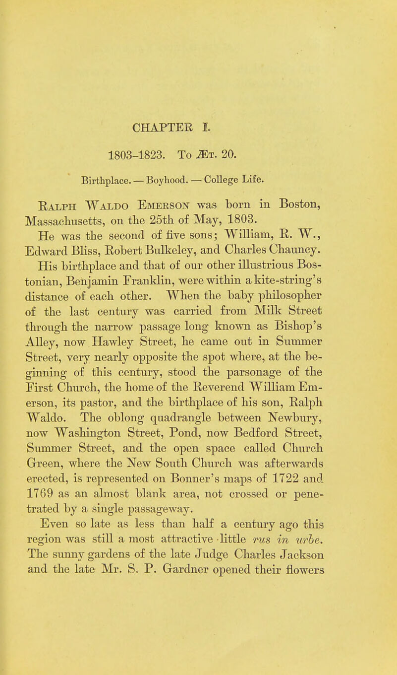 CHAPTER I. 1803-1823. To Mi. 20. Birthplace. — Boyhood. — College Life. Ealph Waldo Emerson was born in Boston, Massachusetts, on the 25th of May, 1803. He was the second of five sons; William, E. W., Edward Bliss, Robert Bulkeley, and Charles Chauncy. His birthplace and that of our other illustrious Bos- tonian, Benjamin Franklin, were within a kite-string's distance of each other. When the baby philosopher of the last century was carried from Milk Street through the narrow passage long known as Bishop's Alley, now Hawley Street, he came out in Summer Street, very nearly opposite the spot where, at the be- ginning of this century, stood the parsonage of the First Church, the home of the Reverend William Em- erson, its pastor, and the birthplace of his son, Ralph Waldo. The oblong quadrangle between Newbury, now Washington Street, Pond, now Bedford Street, Summer Street, and the open space called Church Green, where the New South Church was afterwards erected, is represented on Bonner's maps of 1722 and 1769 as an almost blank area, not crossed or pene- trated by a single passageway. Even so late as less than half a century ago this region was still a most attractive little rus in urbe. The sunny gardens of the late Judge Charles Jackson and the late Mr. S. P. Gardner opened their flowers