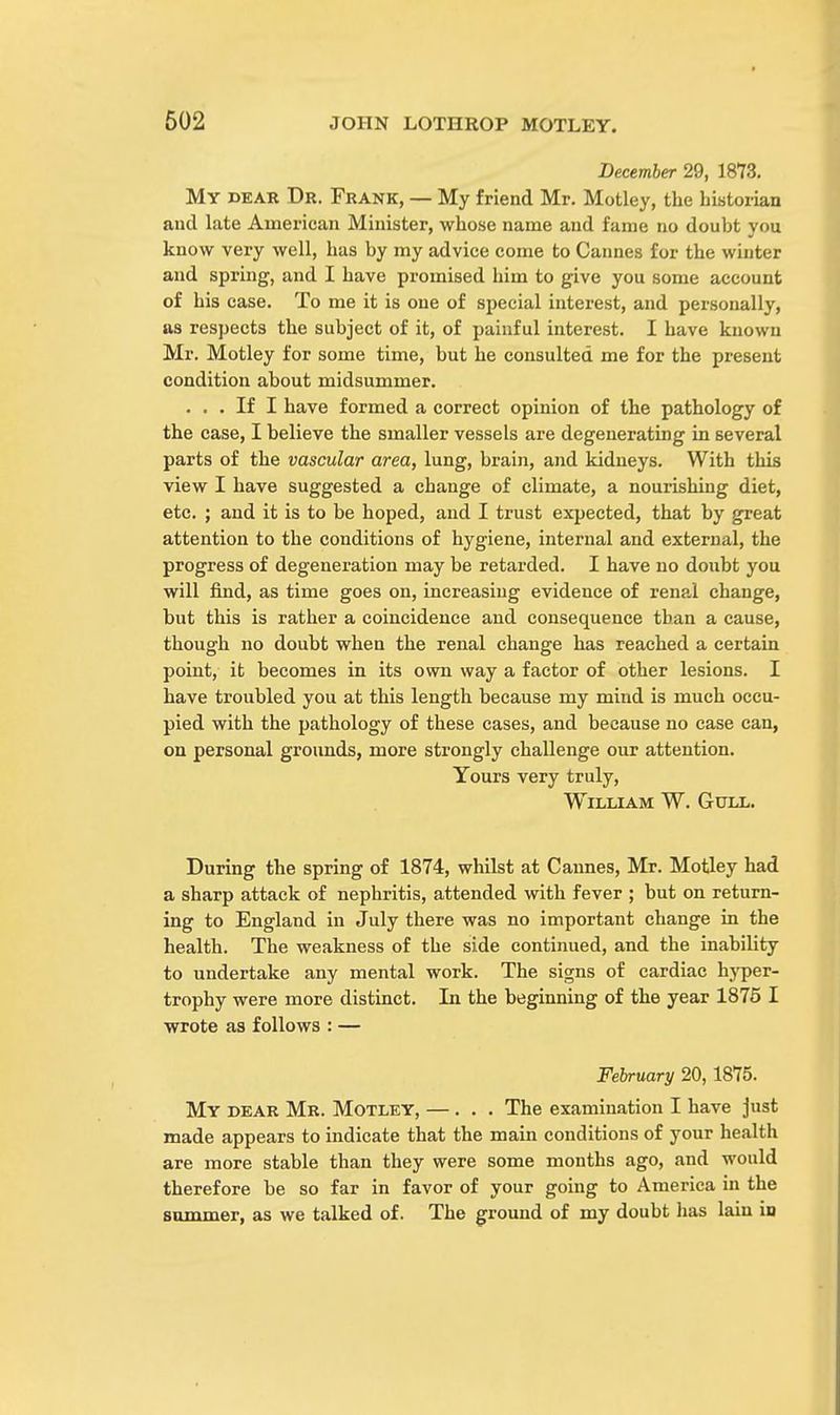 December 29, 1873. My dear Dr. Frank, — My friend Mr. Motley, the historian and late Amex'ican Minister, whose name and fame no doubt you know very well, has by my advice come to Cannes for the winter and spring, and I have promised him to give you some account of his case. To me it is one of special interest, and personally, as respects the subject of it, of painful interest. I have known Mr. Motley for some time, but he consulted me for the present condition about midsummer. ... If I have formed a correct opinion of the pathology of the case, I believe the smaller vessels are degenerating in several parts of the vascular area, lung, brain, and kidneys. With this view I have suggested a change of climate, a nourishing diet, etc. ; and it is to be hoped, and I trust expected, that by great attention to the conditions of hygiene, internal and external, the progress of degeneration may be retarded. I have no doubt you will find, as time goes on, increasing evidence of renal change, but this is rather a coincidence and consequence than a cause, though no doubt when the renal change has reached a certain point, it becomes in its own way a factor of other lesions. I have troubled you at this length because my mind is much occu- pied with the pathology of these cases, and because no case can, on personal grounds, more strongly challenge our attention. Yours very truly, William W. Gull. During the spring of 1874, whilst at Cannes, Mr. Motley had a sharp attack of nephritis, attended with fever ; but on return- ing to England in July there was no important change in the health. The weakness of the side continued, and the inability to undertake any mental work. The signs of cardiac hyper- trophy were more distinct. In the beginning of the year 1875 I wrote as follows : — February 20,1875. My bear Mr. Motley, —... The examination I have just made appears to indicate that the main conditions of your health are more stable than they were some months ago, and would therefore be so far in favor of your going to America in the summer, as we talked of. The ground of my doubt has lain in