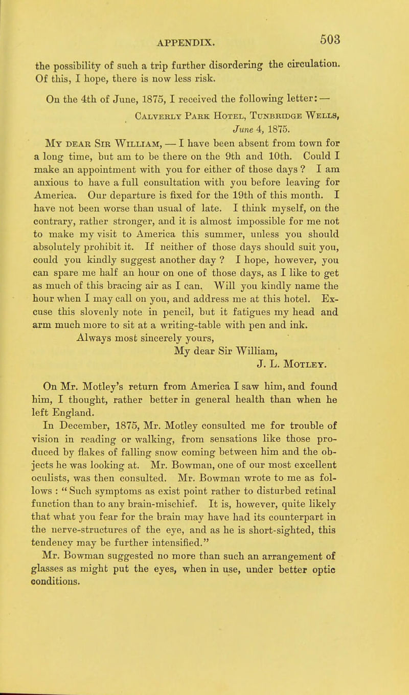 the possibility of such a trip further disordering the circulation. Of this, I hope, there is now less risk. On the 4th of June, 1875, I received the following letter: — Calverly Park Hotel, Tunbridge Wells, June 4, 1875. My dear Sir William, — I have been absent from town for a long time, but am to be there on the 9th and 10th. Could I make an appointment with you for either of those days ? I am anxious to have a full consultation with you before leaving for America. Our departure is fixed for the 19th of this month. I have not been worse than usual of late. I think myself, on the contrary, rather stronger, and it is almost impossible for me not to make my visit to America this summer, unless you should absolutely prohibit it. If neither of those days should suit you, could you kindly suggest another day ? I hope, however, you can spare me half an hour on one of those days, as I like to get as much of this bracing air as I can. Will you kiudly name the hour when I may call on you, and address me at this hotel. Ex- cuse this slovenly note in pencil, but it fatigues my head and arm much more to sit at a writing-table with pen and ink. Always most sincerely yours, My dear Sir William, J. L. Motley. On Mr. Motley's return from America I saw him, and found him, I thought, rather better in general health than when he left England. In December, 1875, Mr. Motley consulted me for trouble of vision in reading or walking, from sensations like those pro- duced by flakes of falling snow coming between him and the ob- jects he was looking at. Mr. Bowman, one of our most excellent oculists, was then consulted. Mr. Bowman wrote to me as fol- lows :  Such symptoms as exist point rather to disturbed retinal function than to any brain-mischief. It is, however, quite likely that what you fear for the brain may have had its counterpart in the nerve-structures of the eye, and as he is short-sighted, this tendency may be further intensified. Mr. Bowman suggested no more than such an arrangement of glasses as might put the eyes, when in use, under better optic conditions.