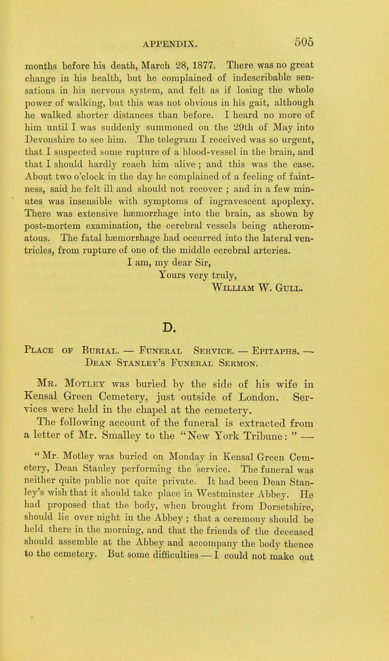 months before his death, March 28, 1877. There was no great change in his health, but he complained of indescribable sen- sations in his nervous system, and felt as if losing the whole power of walking, but this was not obvious in his gait, although he walked shorter distances tban before. I heard no more of him until I was suddenly summoned on the 29th of May into Devonshire to see him. The telegram I received was so urgent, tbat I suspected some rupture of a blood-vessel in the brain, and that I should hardly reach him alive ; and this was the case. About two o'clock in the day he complained of a feeling of faint- ness, said he felt ill and should not recover ; and in a few min- utes was insensible with symptoms of ingravescent apoplexy. There was extensive haemorrhage into the brain, as shown by post-mortem examination, the cerebral vessels being atherom- atous. The fatal haemorrhage had occurred into the lateral ven- tricles, from rupture of one of the middle cerebral arteries. I am, my dear Sir, Yours very truly, William W. Gull. D. Place of Burial. — Funeral Service. — Epitaphs. — Dean Stanley's Funeral Sermon. Mr. Motley was buried by the side of his wife in Kensal Green Cemetery, just outside of London. Ser- vices were held in the chapel at the cemetery. The following account of the funeral is extracted from a letter of Mr. Smalley to the New York Tribune:  — Mr. Motley was buried on Monday in Kensal Green Cem- etery, Dean Stanley performing the service. The funeral was neither quite public nor quite private. It had been Dean Stan- ley's wish that it should take place in Westminster Abbey. He had proposed that the body, when brought from Dorsetshire, should lie over night in the Abbey ; that a ceremony should be held there in the morning, and that the friends of the deceased should assemble at the Abbey and accompany the body thence to the cemetery. But some difficulties — I could not make out