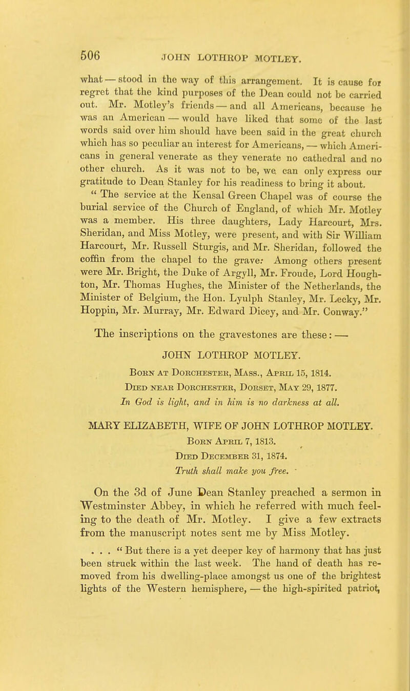 what — stood in the way of this arrangement. It is cause for regret that the kind purposes of the Dean could not be carried out. Mr. Motley's friends —and all Americans, because he was an American — would have liked that some of the last words said over him should have been said in the great church which has so peculiar an interest for Americans, — which Ameri- cans in general venerate as they venerate no cathedral and no other church. As it was not to be, we can only express our gratitude to Dean Stanley for his readiness to bring it about.  The service at the Kensal Green Chapel was of course the burial service of the Church of England, of which Mr. Motley was a member. His three daughters, Lady Harcourt, Mrs. Sheridan, and Miss Motley, were present, and with Sir William Harcourt, Mr. Russell Sturgis, and Mr. Sheridan, followed the coffin from the chapel to the grave; Among others present were Mr. Bright, the Duke of Argyll, Mr. Froude, Lord Hough- ton, Mr. Thomas Hughes, the Minister of the Netherlands, the Minister of Belgium, the Hon. Lyulph Stanley, Mr. Lecky, Mr. Hoppin, Mr. Murray, Mr. Edward Dicey, and Mr. Conway. The inscriptions on the gravestones are these: — JOHN LOTHROP MOTLEY. Born at Dokchbstek, Mass., April 15,1814. Died near Dorchester, Dorset, May 29, 1877. In God is light, and in him is no darkness at all. MARY ELIZABETH, WIFE OF JOHN LOTHROP MOTLEY. Born April 7,1813. Died December 31, 1874. Truth shall make you free. ' On the 3d of June Dean Stanley preached a sermon in Westminster Abbey, in which he referred with much feel- ing to the death of Mr. Motley. I give a few extracts from the manuscript notes sent me by Miss Motley. ... But there is a yet deeper key of harmony that has just been struck within the last week. The hand of death has re- moved from his dwelling-place amongst us one of the brightest bights of the Western hemisphere, — the high-spirited patriot^