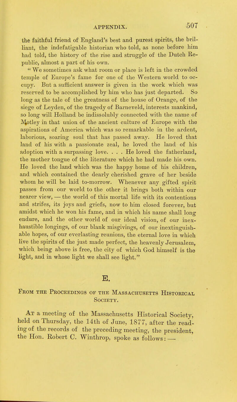 50T the faithful friend of England's best and purest spirits, the bril- liant, the indefatigable historian who told, as none before him had told, the history of the rise and struggle of the Dutch Re- public, almost a part of his own.  We sometimes ask what room or place is left in the crowded temple of Europe's fame for one of the Western world to oc- cupy. But a sufficient answer is given in the work which was reserved to be accomplished by him who has just departed. So long as the tale of the greatness of the house of Orange, of the siege of Leyden, of the tragedy of Barneveld, interests mankind, so long will Holland be indissolubly connected with the name of Mptley in that union of the ancient culture of Europe with the aspirations of America which was so remarkable in the ardent, laborious, soaring soul that has passed away. He loved that land of his with a passionate zeal, he loved the land of his adoption with a surpassing love. . . . He loved the fatherland, the mother tongue of the literature which he had made his own. He loved the land which was the happy home of his children, and which contained the dearly cherished grave of her beside whom he will be laid to-morrow. Whenever any gifted spirit passes from our world to the other it brings both within our nearer view, — the world of this mortal life with its contentions and strifes, its joys and griefs, now to him closed forever, but amidst which he won his fame, and in which his name shall long endure, and the other world of our ideal vision, of our inex- haustible longings, of our blank misgivings, of our inextinguish- able hopes, of our everlasting reunions, the eternal love in which live the spirits of the just made perfect, the heavenly Jerusalem, which being above is free, the city of which God himself is the light, and in whose light we shall see light. E. From the Proceedings of the Massachusetts Historical Society. At a meeting of the Massachusetts Historical Society, held on Thursday, the 14th of June, 1877, after the read- ing of the records of the preceding meeting, the president, the Hon. Robert C. Winthrop, spoke as follows: •