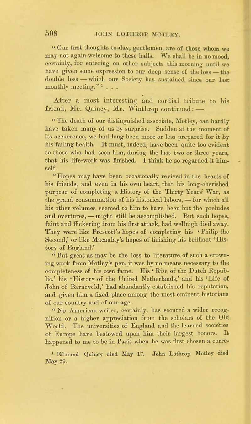 Our first thoughts to-day, gentlemen, are of those whom we may not again welcome to these halls. We shall he in no mood, certainly, for entering on other suhjects this morning until we have given some expression to our deep sense of the loss — the double loss — which our Society has sustained since our last monthly meeting. 1 . . . After a most interesting and cordial tribute to his friend, Mr. Quincy, Mr. Winthrop continued: — The death of our distinguished associate, Motley, can hardly have taken many of us by surprise. Sudden at the moment of its occurrence, we had long been more or less prepared for it by his failing health. It must, indeed, have been quite too evident to those who had seen him, during the last two or three years, that his life-work was finished. I think he so regarded it him- self. Hopes may have been occasionally revived in the hearts of his friends, and even in his own heart, that his long-cherished purpose of completing a History of the Thirty Years' War, as the grand consummation of his historical labors, — for which all his other volumes seemed to him to have been but the preludes and overtures, — might still be accomplished. But such hopes, faint and flickering from his first attack, had wellnigh died away. They were like Prescott's hopes of completing his ' Philip the Second,' or like Macaulay's hopes of finishing his brilliant ' His- tory of England.' But great as may be the loss to literature of such a crown- ing work from Motley's pen, it was by no means necessary to the completeness of his own fame. His ' Rise of the Dutch Repub- lic,' his ' History of the United Netherlands,' and his ' Life of John of Barneveld,' had abundantly established his reputation, and given him a fixed place among the most eminent historians of our country and of our age. No American writer, certainly, has secured a wider recog- nition or a higher appreciation from the scholars of the Old World. The universities of England and the learned societies of Europe have bestowed upon him their largest honors. It happened to me to be in Paris when he was first chosen a corre- 1 Edmund Quincy died May 17. John Lothrop Motley died May 29.