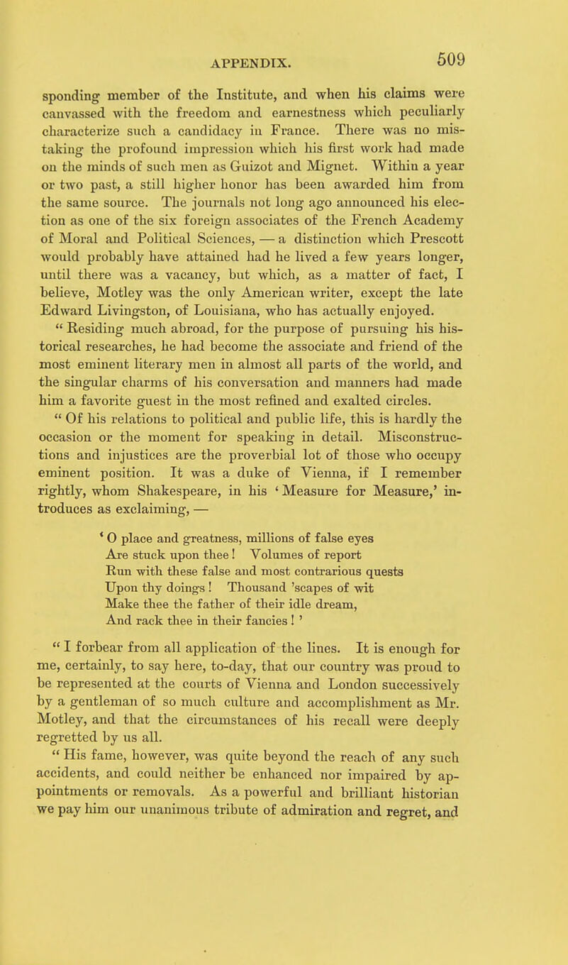 sponding member of the Institute, and when his claims were canvassed with the freedom and earnestness which peculiarly characterize such a candidacy in France. There was no mis- taking the profound impression which his first work had made on the minds of such men as Guizot and Mignet. Within a year or two past, a still higher honor has been awarded him from the same source. The journals not long ago announced his elec- tion as one of the six foreign associates of the French Academy of Moral and Political Sciences, — a distinction which Prescott would probably have attained had he lived a few years longer, until there was a vacancy, but which, as a matter of fact, I believe, Motley was the only American writer, except the late Edward Livingston, of Louisiana, who has actually enjoyed.  Residing much abroad, for the purpose of pursuing his his- torical researches, he had become the associate and friend of the most eminent literary men in almost all parts of the world, and the singular charms of his conversation and maimers had made him a favorite guest in the most refined and exalted circles.  Of his relations to political and public life, this is hardly the occasion or the moment for speaking in detail. Misconstruc- tions and injustices are the proverbial lot of those who occupy eminent position. It was a duke of Vienna, if I remember rightly, whom Shakespeare, in his ' Measure for Measure,' in- troduces as exclaiming, — ' 0 place and greatness, millions of false eyes Are stuck upon thee ! Volumes of report Run with these false and most contrarious quests Upon thy doings ! Thousand 'scapes of wit Make thee the father of their idle dream, And rack thee in their fancies ! '  I forbear from all application of the lines. It is enough for me, certainly, to say here, to-day, that our country was proud to be represented at the courts of Vienna and London successively by a gentleman of so much culture and accomplishment as Mr. Motley, and that the circumstances of his recall were deeply regretted by us all.  His fame, however, was quite beyond the reach of any such accidents, and could neither be enhanced nor impaired by ap- pointments or removals. As a powerful and brilliant historian we pay him our unanimous tribute of admiration and regret, and