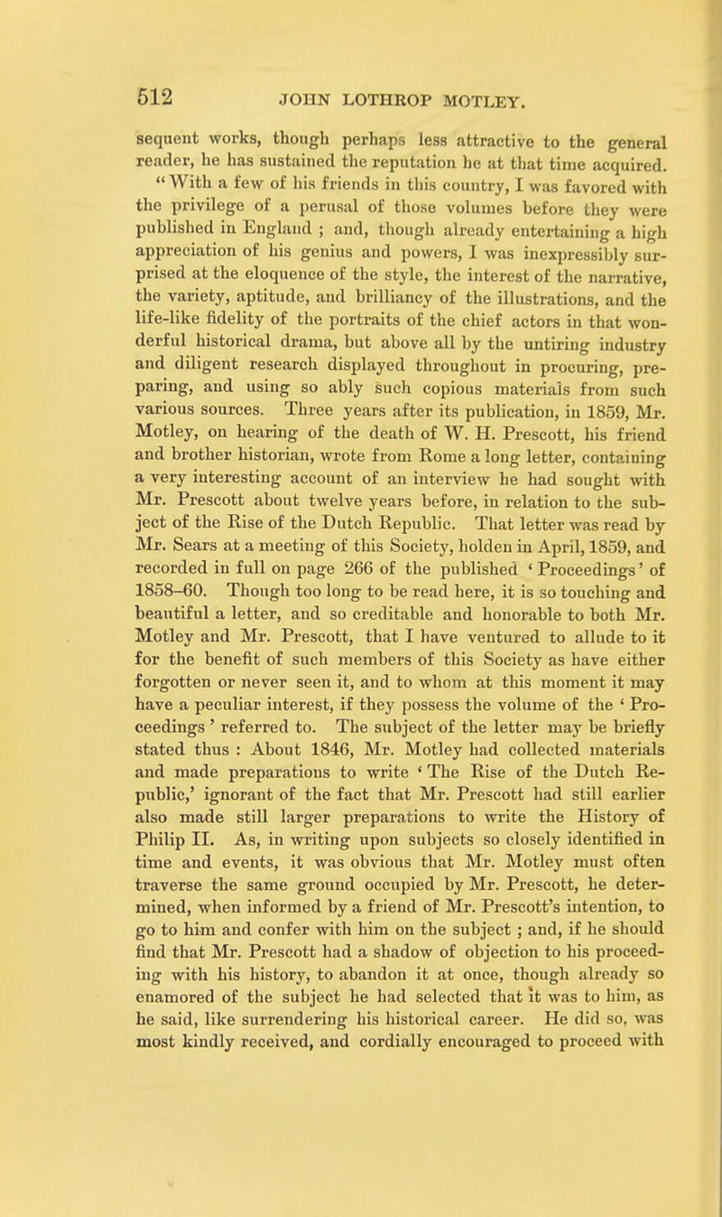 sequent works, though perhaps less attractive to the general reader, he has sustained the reputation he at that time acquired.  With a few of his friends in this country, I was favored with the privilege of a perusal of those volumes before they were published in England ; and, though already entertaining a high appreciation of his genius and powers, I was inexpressibly sur- prised at the eloquence of the style, the interest of the narrative, the variety, aptitude, and brilliancy of the illustrations, and the life-like fidelity of the portraits of the chief actors in that won- derful historical drama, but above all by the untiring industry and diligent research displayed throughout in procuring, pre- paring, and using so ably such copious materials from such various sources. Three years after its publication, in 1859, Mr. Motley, on hearing of the death of W. H. Prescott, his friend and brother historian, wrote from Rome a long letter, containing a very interesting account of an interview he had sought with Mr. Prescott about twelve years before, in relation to the sub- ject of the Rise of the Dutch Republic. That letter was read by Mr. Sears at a meeting of this Society, holden in April, 1859, and recorded in full on page 266 of the published ' Proceedings' of 1858-60. Though too long to be read here, it is so touching and beautiful a letter, and so creditable and honorable to both Mr. Motley and Mr. Prescott, that I have ventured to allude to it for the benefit of such members of this Society as have either forgotten or never seen it, and to whom at this moment it may have a peculiar interest, if they possess the volume of the ' Pro- ceedings ' referred to. The subject of the letter may be briefly stated thus : About 1846, Mr. Motley had collected materials and made preparations to write • The Rise of the Dutch Re- public,' ignorant of the fact that Mr. Prescott had still earlier also made still larger preparations to write the History of Philip II. As, in writing upon subjects so closely identified in time and events, it was obvious that Mr. Motley must often traverse the same ground occupied by Mr. Prescott, he deter- mined, when informed by a friend of Mr. Prescott's intention, to go to him and confer with him on the subject ; and, if he should find that Mr. Prescott had a shadow of objection to his proceed- ing with his history, to abandon it at once, though already so enamored of the subject he had selected that it was to him, as he said, like surrendering his historical career. He did so, was most kindly received, and cordially encouraged to proceed with