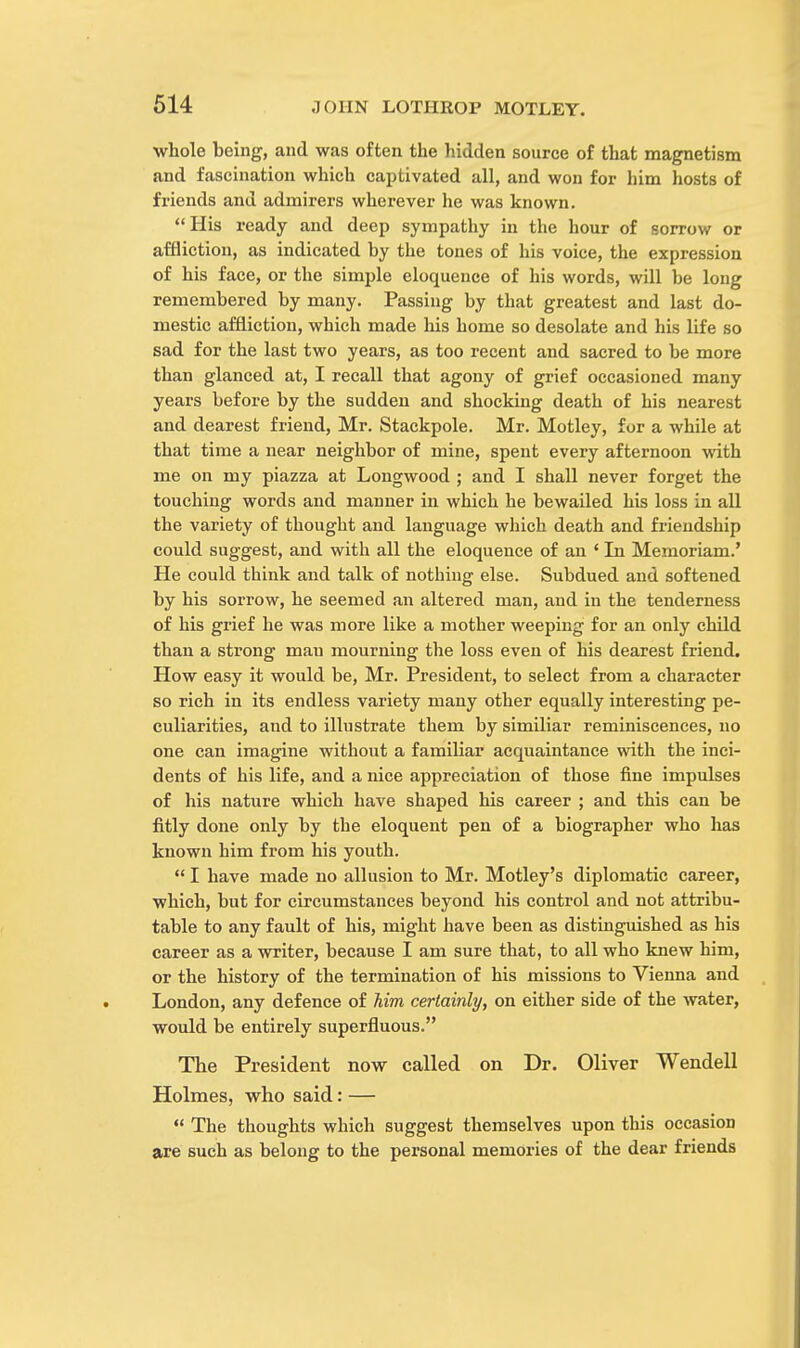 whole being, and was often the hidden source of that magnetism and fascination which captivated all, and won for him hosts of friends and admirers wherever he was known. His ready and deep sympathy in the hour of sorrow or affliction, as indicated by the tones of his voice, the expression of his face, or the simple eloquence of his words, will be long remembered by many. Passing by that greatest and last do- mestic affliction, which made his home so desolate and his life so sad for the last two years, as too recent and sacred to be more than glanced at, I recall that agony of grief occasioned many years before by the sudden and shocking death of his nearest and dearest friend, Mr. Stackpole. Mr. Motley, for a while at that time a near neighbor of mine, spent every afternoon with me on my piazza at Longwood ; and I shall never forget the touching words and manner in which he bewailed his loss in all the variety of thought and language which death and friendship could suggest, and with all the eloquence of an ' In Memoriam.' He could think and talk of nothing else. Subdued and softened by his sorrow, he seemed an altered man, and in the tenderness of his grief he was more like a mother weeping for an only child than a strong mau mourning the loss even of his dearest friend. How easy it would be, Mr. President, to select from a character so rich in its endless variety many other equally interesting pe- culiarities, and to illustrate them by similiar reminiscences, no one can imagine without a familiar acquaintance with the inci- dents of his life, and a nice appreciation of those fine impulses of his nature which have shaped his career ; and this can be fitly done only by the eloquent pen of a biographer who has known him from his youth.  I have made no allusion to Mr. Motley's diplomatic career, which, but for circumstances beyond his control and not attribu- table to any fault of his, might have been as distinguished as his career as a writer, because I am sure that, to all who knew him, or the history of the termination of his missions to Vienna and London, any defence of him, certainly, on either side of the water, would be entirely superfluous. The President now called on Dr. Oliver Wendell Holmes, who said: —  The thoughts which suggest themselves upon this occasion are such as belong to the personal memories of the dear friends
