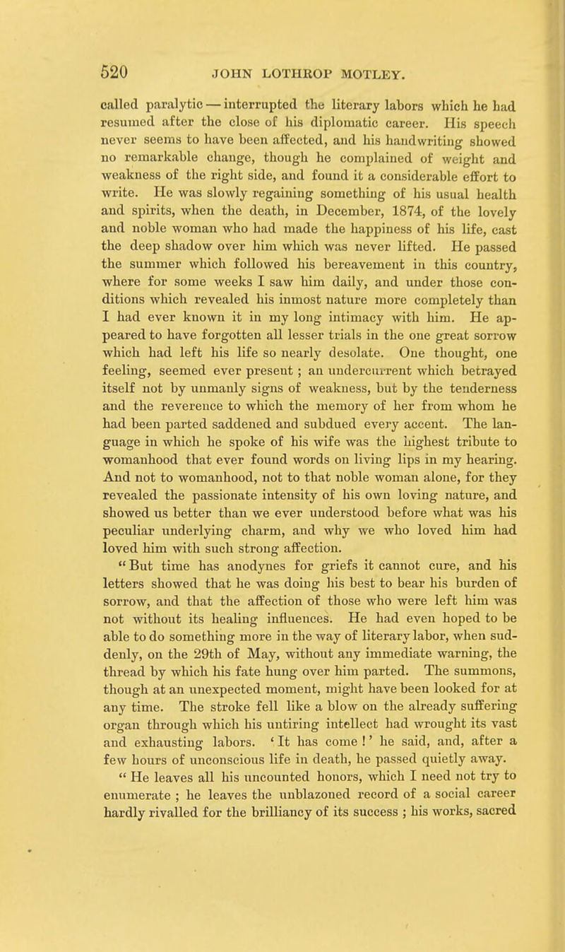 called paralytic — interrupted the literary labors which he had resumed after the close of his diplomatic career. His speech never seems to have been affected, and his handwriting sbowed no remarkable change, though he complained of weight and weakness of the right side, and found it a considerable effort to write. He was slowly regaining something of his usual health and spirits, when the death, in December, 1874, of the lovely and noble woman who had made the happiness of his life, cast the deep shadow over him which was never lifted. He passed the summer which followed his bereavement in this country, where for some weeks I saw him daily, and under those con- ditions which revealed his inmost nature more completely than I had ever known it in my long intimacy with him. He ap- peared to have forgotten all lesser trials in the one great sorrow which had left his life so nearly desolate. One thought, one feeling, seemed ever present ; an undercurrent which betrayed itself not by unmanly signs of weakness, but by the tenderness and the reverence to which the memory of her from whom he had been parted saddened and subdued every accent. The lan- guage in which he spoke of his wife was the highest tribute to womanhood that ever found words on living lips in my hearing. And not to womanhood, not to that noble woman alone, for they revealed the passionate intensity of his own loving nature, and showed us better than we ever understood before what was his peculiar underlying charm, and why we who loved him had loved him with such strong affection.  But time has anodynes for griefs it cannot cure, and his letters showed that he was doing his best to bear his burden of sorrow, and that the affection of those who were left him was not without its healing influences. He had even hoped to be able to do something more in the way of literary labor, when sud- denly, on the 29th of May, without any immediate warning, the thread by which his fate hung over him parted. The summons, though at an unexpected moment, might have been looked for at any time. The stroke fell like a blow on the already suffering organ through which his untiring intellect had wrought its vast and exhausting labors. ' It has come !' he said, and, after a few hours of unconscious life in death, he passed quietly away.  He leaves all his uncounted honors, which I need not try to enumerate ; he leaves the unblazoned record of a social career hardly rivalled for the brilliancy of its success ; his works, sacred