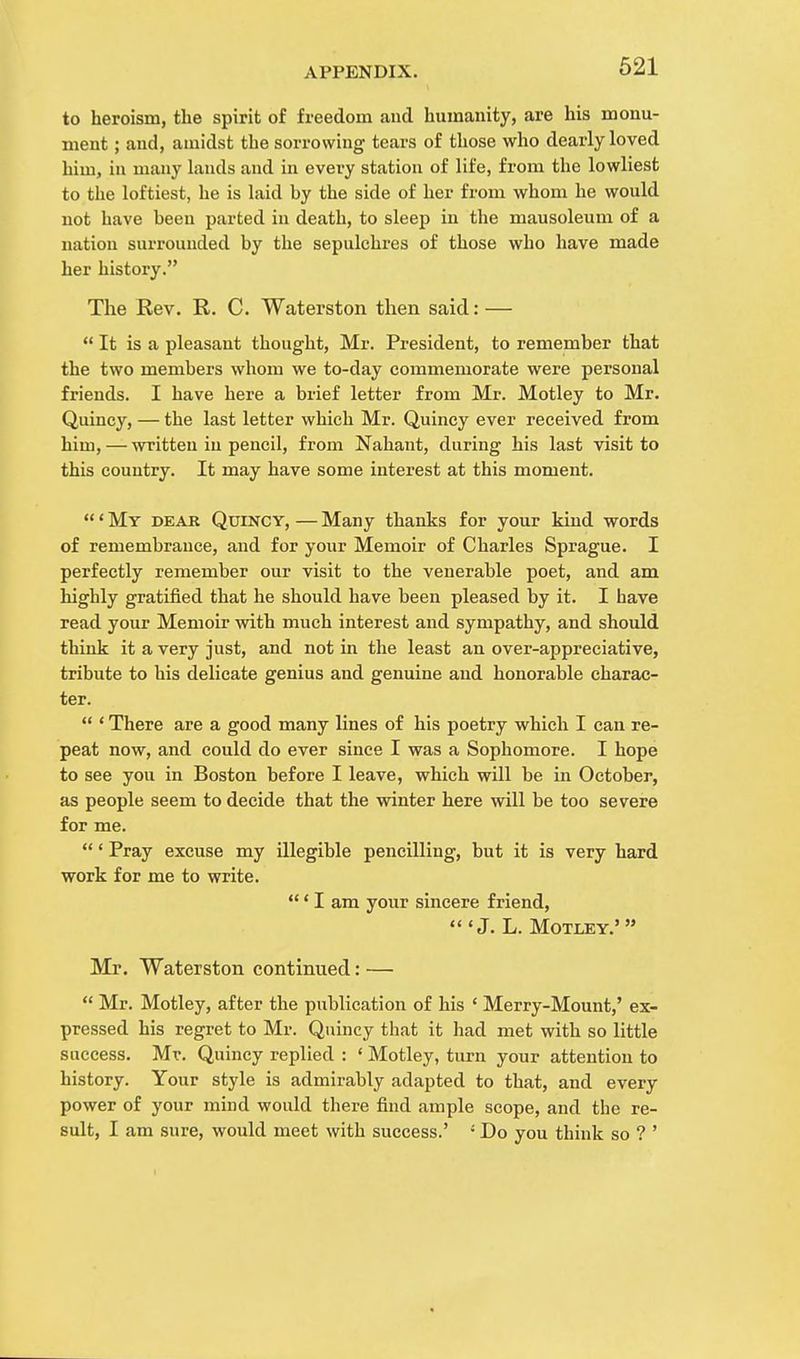 to heroism, the spirit of freedom and humanity, are his monu- ment ; and, amidst the sorrowing tears of those who dearly loved him, in many lands and in every station of life, from the lowliest to the loftiest, he is laid hy the side of her from whom he would not have heen parted in death, to sleep in the mausoleum of a nation surrounded hy the sepulchres of those who have made her history. The Rev. R. C. Waterston then said: —  It is a pleasant thought, Mr. President, to remember that the two members whom we to-day commemorate were personal friends. I have here a brief letter from Mr. Motley to Mr. Quincy, — the last letter which Mr. Quincy ever received from him, — written in pencil, from Nahant, during his last visit to this country. It may have some interest at this moment. ' My dear Quincy, — Many thanks for your kind words of remembrance, and for your Memoir of Charles Sprague. I perfectly remember our visit to the venerable poet, and am highly gratified that he should have been pleased by it. I have read your Memoir with much interest and sympathy, and should think it a very just, and not in the least an over-appreciative, tribute to his delicate genius and genuine and honorable charac- ter.  ' There are a good many lines of his poetry which I can re- peat now, and could do ever since I was a Sophomore. I hope to see you in Boston before I leave, which will be in October, as people seem to decide that the winter here will be too severe for me. ' Pray excuse my illegible pencilling, but it is very hard work for me to write. ' I am your sincere friend,  'J. L. Motley.'  Mr. Waterston continued: —  Mr. Motley, after the publication of his ' Merry-Mount,' ex- pressed his regret to Mr. Quincy that it had met with so little success. Mr. Quincy replied : ' Motley, turn your attention to history. Your style is admirably adapted to that, and every power of your mind would there find ample scope, and the re- sult, I am sure, would meet with success.' : Do you think so ? '