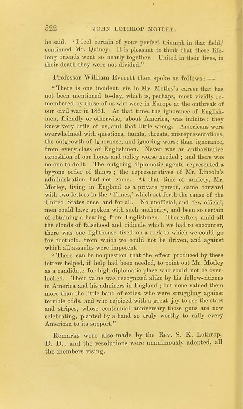 he said. «I feel certain of your perfect triumph in that field,' continued Mr. Quincy. It is pleasant to think that these life- long friends went so nearly together. United in their lives, in their death they were not divided. Professor William Everett then spoke as follows: —  There is one incident, sir, in Mr. Motley's career that has not been mentioned to-day, which is, perhaps, most vividly re- membered by those of us who were in Europe at the outbreak of our civil war in 1861. At that time, the ignorance of English- men, friendly or otherwise, about America, was infinite : they knew very little of us, and that little wrong. Americans were overwhelmed with questions, taunts, threats, misrepresentations, the outgrowth of ignorance, and ignoring worse than ignorance, from every class of Englishmen. Never was an authoritative exposition of our hopes and policy worse needed ; and there was no one to do it. The outgoing diplomatic agents represented a bygone order of things ; the representatives of Mr. Lincoln's administration had not come. At that time of anxiety, Mr. Motley, living in England as a private person, came forward with two letters in the ' Times,' which set forth the cause of the United States once and for all. No unofficial, and few official, men could have spoken with such authority, and been so certain of obtaining a hearing from Englishmen. Thereafter, amid all the clouds of falsehood and ridicule which we had to encounter, there was one lighthouse fixed on a rock to which we could go for foothold, from which we could not be driven, and against which all assaults were impotent.  There can be no question that the effect produced by these letters helped, if help had been needed, to point out Mr. Motley as a candidate for high diplomatic place who could not be over- looked. Their value was recognized alike by his fellow-citizens in America and his admirers in England ; but none valued them more than the little band of exiles, who were struggling against terrible odds, and who rejoiced with a great joy to see the stars and stripes, whose centennial anniversary those guns are now celebrating, planted by a hand so truly worthy to rally every American to its support. Remarks were also made by the Rev. S. K. Lothrop, D. D., and the resolutions were unanimously adopted, all the members rising.