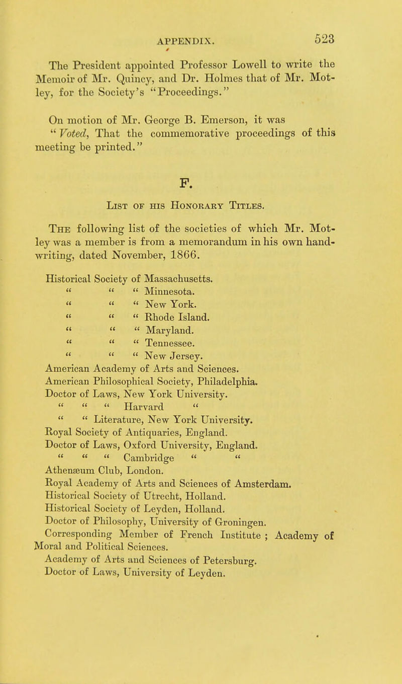 0 523 The President appointed Professor Lowell to write the Memoir of Mr. Quincy, and Dr. Holmes that of Mr. Mot- ley, for the Society's Proceedings. On motion of Mr. George B. Emerson, it was  Voted, That the commemorative proceedings of this meeting be printed. P. List of his Honorary Titles. The following list of the societies of which Mr. Mot- ley was a member is from a memorandum in his own hand- writing, dated November, 1866. Historical Society of Massachusetts.    Minnesota. « « « New York. «   Rhode Island.    Maryland. «   Tennessee.    New Jersey. American Academy of Arts and Sciences. American Philosophical Society, Philadelphia. Doctor of Laws, New York University.    Harvard    Literature, New York University. Royal Society of Antiquaries, England. Doctor of Laws, Oxford University, England.    Cambridge  * « Athenaeum Club, London. Royal Academy of Arts and Sciences of Amsterdam. Historical Society of Utrecht, Holland. Historical Society of Leyden, Holland. Doctor of Philosophy, University of Groningen. Corresponding Member of French Institute ; Academy of Moral and Political Sciences. Academy of Arts and Sciences of Petersburg. Doctor of Laws, University of Leyden.