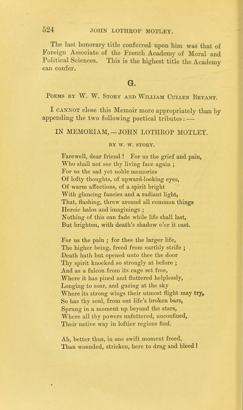 The last honorary title conferred upon him was that of Foreign Associate of the French Academy of Moral and Political Sciences. This is the highest title the Academy can confer. G. Poems by W. W. Story and William Cullen Bryant. I cannot close this Memoir more appropriately than by appending the two following poetical tributes: — IN MEMORIAM, — JOHN LOTHROP MOTLEY. BY W. W. STORY. Farewell, dear friend ! For us the grief and pain, Who shall not see thy living face again ; For us the sad yet noble memories Of lofty thoughts, of upward-looking eyes, Of warm affections, of a spirit bright With glancing fancies and a radiant light, That, flashing, threw around all common things Heroic halos and imaginings ; Nothing of this can fade while life shall last, But brighten, with death's shadow o'er it cast. For us the pain ; for thee the larger life, The higher being, freed from earthly strife ; Death hath but opened unto thee the door Thy spirit knocked so strongly at before ; And as a falcon from its cage set free, Where it has pined and fluttered helplessly, Longing to soar, and gazing at the sky Where its strong wings their utmost flight may try, So has thy soul, from out life's broken bars, Sprung in a moment up beyond the stars, Where all thy powers unfettered, unconfined, Their native way in loftier regions find. Ah, better thus, in one swift moment freed, Than wounded, stricken, here to drag and bleed I