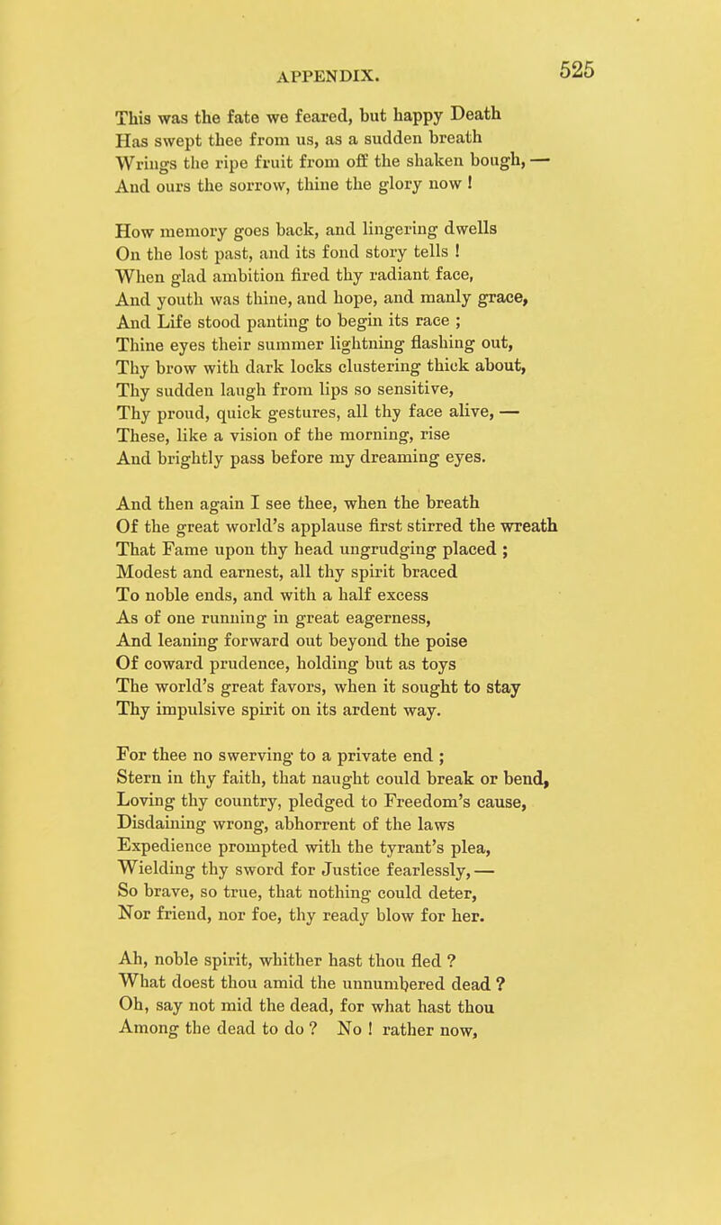 This was the fate we feared, but happy Death Has swept thee from us, as a sudden breath Wrings the ripe fruit from off the shaken bough, — And ours the sorrow, thine the glory now ! How memory goes back, and lingering dwells On the lost past, and its fond story tells ! When glad ambition fired thy radiant face, And youth was thine, and hope, and manly grace, And Life stood panting to begin its race ; Thine eyes their summer lightning flashing out, Thy brow with dark locks clustering thick about, Thy sudden laugh from lips so sensitive, Thy proud, quick gestures, all thy face alive, — These, like a vision of the morning, rise And brightly pass before my dreaming eyes. And then again I see thee, when the breath Of the great world's applause first stirred the wreath That Fame upon thy head ungrudging placed ; Modest and earnest, all thy spirit braced To noble ends, and with a half excess As of one running in great eagerness, And leaning forward out beyond the poise Of coward prudence, holding but as toys The world's great favors, when it sought to stay Thy impulsive spirit on its ardent way. For thee no swerving to a private end ; Stern in thy faith, that naught could break or bend, Loving thy country, pledged to Freedom's cause, Disdaining wrong, abhorrent of the laws Expedience prompted with the tyrant's plea, Wielding thy sword for Justice fearlessly, — So brave, so true, that nothing could deter, Nor friend, nor foe, thy ready blow for her. Ah, noble spirit, whither hast thou fled ? What doest thou amid the unnumbered dead ? Oh, say not mid the dead, for what hast thou Among the dead to do ? No ! rather now,