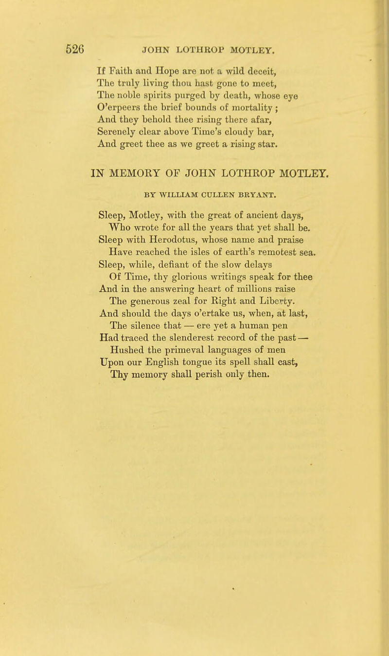 If Faith and Hope are not a wild deceit, The truly living thou hast gone to meet, The noble spirits purged by death, whose eye O'erpeers the brief bounds of mortality ; And they behold thee rising there afar, Serenely clear above Time's cloudy bar, And greet thee as we greet a rising star. IN MEMORY OF JOHN LOTHROP MOTLEY. BY WILLIAM CULLEN BRYANT. Sleep, Motley, with the great of ancient days, Who wrote for all the years that yet shall be. Sleep with Herodotus, whose name and praise Have reached the isles of earth's remotest sea. Sleep, while, defiant of the slow delays Of Time, thy glorious writings speak for thee And in the answering heart of millions raise The generous zeal for Right and Liberty. And should the days o'ertake us, when, at last, The silence tbat — ere yet a human pen Had traced the slenderest record of the past — Hushed the primeval languages of men Upon our English tongue its spell shall cast, Thy memory shall perish only then.