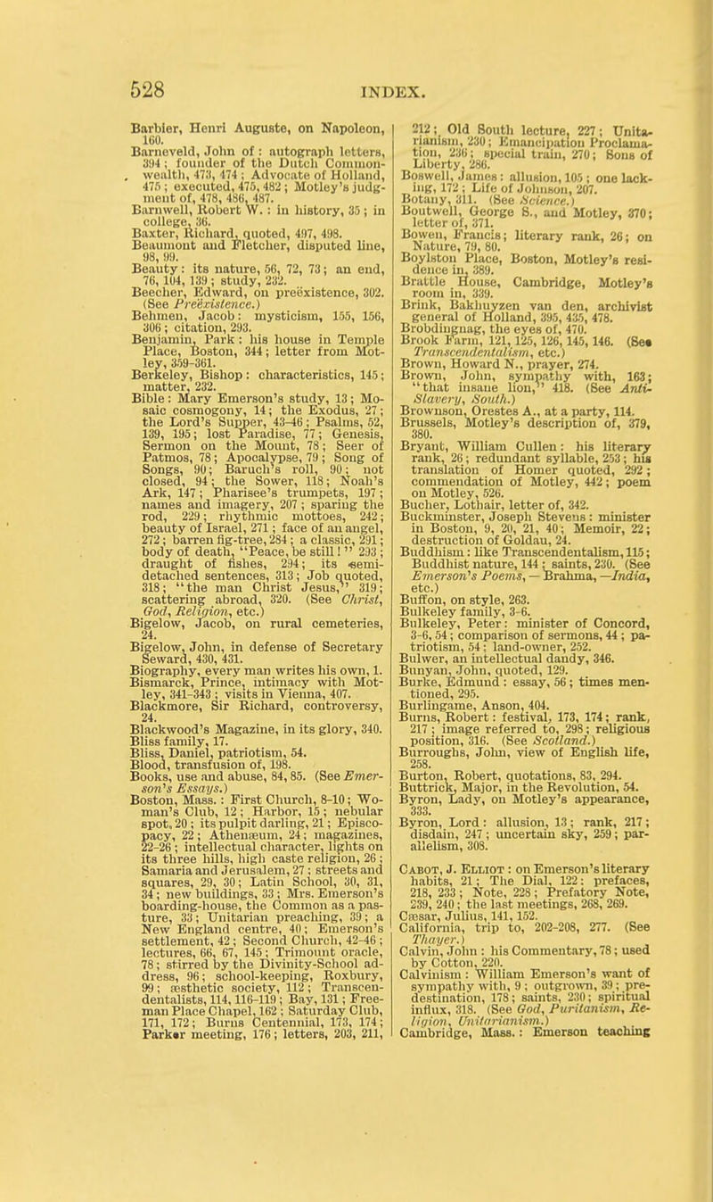 Barbier, Henri Auguste, on Napoleon, 160. Barneveld, John of : autograph letters, 394; founder of the Dutch Common- wealth, 471), 474 ; Advocate of Holland, 475; executed, 475,482; Motley's judg- ment of, 478, 486, 487. Barnwell, Robert W.: in history, 35; in college, 36. Baxter, Richard, quoted, 497, 498. Beaumont and Fletcher, disputed line, 98, 99. Beauty: its nature, 56, 72, 73; an end, 76, 104, 139 ; study, 232. Beecher, Edward, on prebxistence, 302. (See Preexistence.) Behmen, Jacob: mysticism, 155, 156, 306; citation, 293. Benjamin, Park : his house in Temple Place, Boston, 344 ; letter from Mot- ley, 359-361. Berkeley, Bishop : characteristics, 145; matter, 232. Bible : Mary Emerson's study, 13; Mo- saic cosmogony, 14; the Exodus, 27 ; the Lord's Supper, 43-46; Psalms, 52, 139, 195; lost Paradise, 77; Genesis, Sermon on the Mount, 78; Seer of Patmos, 78; Apocalypse, 79 ; Song of Songs, 90; Baruch's roll, 90; not closed, 94; the Sower, 118; Noah's Ark, 147 ; Pharisee's trumpets, 197 ; names and imagery, 207 ; sparing the rod, 229 ; rhythmic mottoes, 242; beauty of Israel, 271; face of an angel, 272; barren fig-tree, 284; a classic, 291; body of death, Peace, be still! 293 ; draught of fishes, 294; its Semi- detached sentences, 313; Job quoted, 318; the man Christ Jesus,1' 319; scattering abroad, 320. (See Christ, God, Religion, etc.) Bigelow, Jacob, on rural cemeteries, 24. Bigelow, John, in defense of Secretary Seward, 430, 431. Biography, every man writes his own, 1. Bismarck, Prince, intimacy with Mot- ley, 341-343 ; visits in Vienna, 407. Blackmore, Sir Richard, controversy, 24. Blackwood's Magazine, in its glory, 340. Bliss family, 17. Bliss, Daniei, patriotism, 54. Blood, transfusion of, 198. Books, use and abuse, 84,85. (See Emer- son's Essays.) Boston, Mass. : First Church, 8-10; Wo- man's Club, 12 ; Harbor, 15 ; nebular spot. 20; its pulpit darling, 21; Episco- pacy, 22 ; Athenaeum, 24; magazines, 22-26 ; intellectual character, lights on its three hills, high caste religion, 26 ; Samaria and Jerusalem, 27 ; streets and squares, 29, 30; Latin School, 30, 31, 34 ; new buildings, 33; Mrs. Emerson's boarding-house, the Common as a pas- ture, 33 ; Unitarian preaching, 39 ; a New England centre, 40; Emerson's settlement, 42; Second Church, 42-46 ; lectures, 66, 67, 145; Trimount oracle, 78; stirred by the Divinity-School ad- dress, 96; school-keeping, Roxbury, 99; aesthetic society, 112; Transceu- dentalists, 114,116-119 ; Bay, 131; Free- man Place Chapel, 162 ; Saturday Club, 171, 172; Burns Centennial, 173, 174 ; Park«r meeting, 176; letters, 203, 211, 212; Old South lecture. 227; Unita- rianism, 230; Emancipation Proclama- tion, 236; special train, 270; Sons of Liberty, 286. Boswell, James: allusion, 105 ; one lack- ing, 172; Life of Johnson, 207. Botany, 311. (See Science.) Boutwell, George S., and Motley, 370; letter of, 371. Bowen, Francis; literary rank, 26; on Nature, 79, 80. Boylston Place, Boston, Motley's resi- dence in, 389. Brattle House, Cambridge, Motley's room in, 339. Brink, Bakhuyzen van den, archivist general of Holland, 395, 435, 478. Brobdingnag, the eyes of, 470. Brook Farm, 121, 125, 126, 145, 146. (8e« Trtivsct'/iilcntalixrii, etc.) Brown, Howard N., prayer, 274. Brown, John, sympathy with, 163; that insane lion,1' 418. (See Anti- Slavery, South.) Brownson, Orestes A., at a party, 114. Brussels, Motley's description of, 379, 380. Bryant, William Cullen: his literary rank, 26; redundant syllable, 203; his translation of Homer quoted, 292; commendation of Motley, 442; poem on Motley, 526. Bucher, Lothair, letter of, 342. Buckminster, Joseph Stevens : minister in Boston, 9, 20, 21, 40; Memoir, 22; destruction of Goldau, 24. Buddhism: like Transcendentalism, 115; Buddhist nature, 144 : saints, 230. (See Emerson's Poems, — Brahma, —India, etc.) Buffon, on style, 263. Bulkeley family, 3-6. Bulkeley, Peter: minister of Concord, 3-6,54; comparison of sermons, 44; pa- triotism, 54; land-owner, 252. Bulwer, an intellectual dandy, 346. Bunyan, John, quoted, 129. Burke, Edmund : essay, 56; times men- tioned, 295. Burlingame, Anson, 404. Burns, Robert: festival, 173, 174; rank, 217; image referred to, 298; religious position, 316. (See Scotland.) Burroughs, John, view of English life, 258. Burton, Robert, quotations, 83, 294. Buttrick, Major, in the Revolution, 54. Byron, Lady, on Motley's appearance, 333. Byron, Lord : allusion, 13 ; rank, 217 ; disdain, 247; uncertain sky, 259; par- allelism, 308. Cabot, J. Elliot : on Emerson's literary habits, 21; The Dial, 122: prefaces, 218, 233 ; Note, 228 ; Prefatory Note, 239, 240; the Inst meetings, 268, 269. Csesar, Julius, 141,152. California, trip to, 202-208, 277. (See Thayer.) Calvin, John : his Commentary, 78; used by Cotton,22n. Calvinism : William Emerson's want of sympathy with, 9 ; outgrown, 39; pre- destination, 178; saints, 230; spiritual influx, 318. (See God, Puritanism, Re- I if/ion, Unitarianism.) Cambridge, Mass.: Emerson teaching