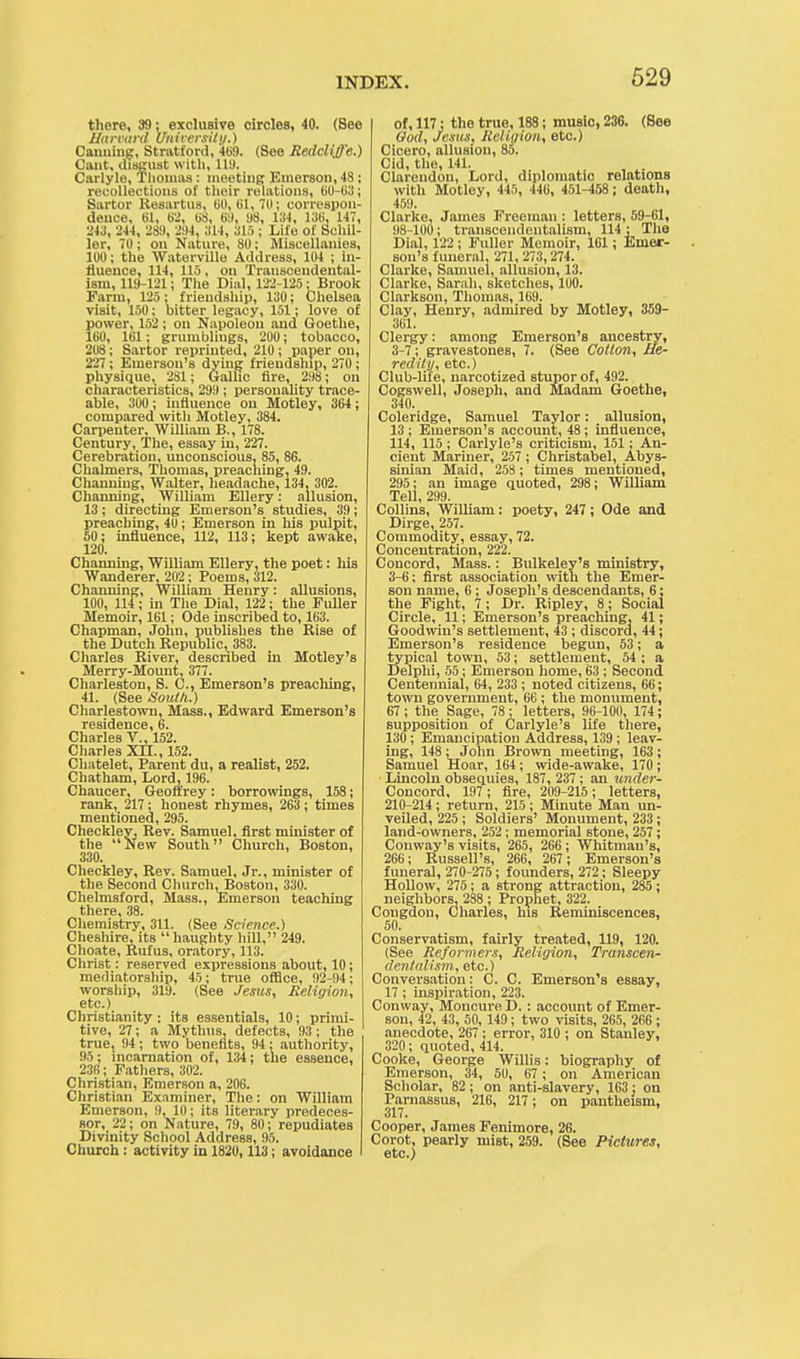 there, 39; exclusive circles, 40. (See Harvard University.) Canning:, Stratford, 469. (See Redcliffe.) Cant, disgust with, 119. Carlyle, Thomas: meeting Emerson, 48 ; recollections of their relations, 60-63; Sartor Resartus, 60, 61, 70; correspon- dence, 61, 6'.', 6S, 6!), «8, 134, 136, 147, 243, 244, 289, 294, 314, 315 ; Life of Schil- ler, 70 ; on Nature, 80; Miscellanies, 100; the Waterville Address, 104 ; in- fluence, 114, 115 , on Transcendental- ism, 119-121; The Dial, 122-125 ; Brook Farm, 125; friendship, 130; Chelsea visit, 150; bitter legacy, 151; love of power, 152; on Napoleon and Goethe, 160, 161; grumblings, 200; tobacco, 208; Sartor reprinted, 210 ; paper on, 227; Emerson's dying friendship, 270 ; physique, 281; Gallic fire, 298; on characteristics, 299; personality trace- able, 300 ; influence on Motley, 364; compared with Motley, 384. Carpenter, William B., 178. Century, The, essay in, 227. Cerebration, unconscious, 85, 86. Chalmers, Thomas, preaching, 49. Channiug, Walter, headache, 134, 302. Channing, William Ellery: allusion, 13; directing Emerson's studies, 39; preaching, 40; Emerson in his pulpit, 50; influence, 112, 113; kept awake, 120. Channing, William Ellery, the poet: his Wanderer.202; Poems, 312. Channing, William Henry: allusions, 100, 114; in The Dial, 122; the Fuller Memoir, 161; Ode inscribed to, 163. Chapman, John, publishes the Rise of the Dutch Republic, 383. Charles River, described in Motley's Merry-Mount, 377. Charleston, S. C, Emerson's preaching, 41. (See South.) Charlestown, Mass., Edward Emerson's residence, 6. Charles V., 152. Charles XII., 152. Chatelet, Parent du, a realist, 252. Chatham, Lord, 196. Chaucer, Geoffrey: borrowings, 158; rank, 217 : honest rhymes, 263 ; times mentioned, 295. Checkley, Rev. Samuel, first minister of the New South Church, Boston, 330. Checkley, Rev. Samuel, Jr., minister of the Second Church, Boston, 330. Chelmsford, Mass., Emerson teaching there, 38. Chemistry, 311. (See Science.) Cheshire, its haughty hill, 249. Choate, Rufus, oratory, 113. Christ: reserved expressions about, 10; mediatorship, 45; true office, 92-94; worship, 319. (See Jesus, Religion, etc.) Christianity: its essentials, 10; primi- tive, 27; a Mythus. defects, 93; the true, 94; two benefits, 94 : authority, 95; incarnation of, 134; the essence, 236; Fathers, 302. Christian, EmerROn a, 206. Christian Examiner, The: on William Emerson, 9, 10; its literary predeces- sor, 22; on Nature, 79, 80; repudiates Divinity School Address, 95. Church : activity in 1820, 113; avoidance of, 117; the true, 188; music, 236. (See God, Jesus, Religion, etc.) Cicero, allusion, 85. Cid, the, 141. Clarendon, Lord, diplomatic relations with Motley, 445, 446, 451-458 ; death, 459. Clarke, James Freeman : letters, 59-61, 98-100; transcendentalism, 114; The Dial, 122 ; Fuller Memoir, 161; Emer- son's funeral, 271, 273,274. Clarke, Samuel, allusion, 13. Clarke, Sarah, sketches, 100. Clarkson, Thomas, 169. Clay, Henry, admired by Motley, 359- 361. Clergy; among Emerson's ancestry, 3-7; gravestones, 7. (See Cotton, He- redity, etc.) Club-life, narcotized stupor of, 492. Cogswell, Joseph, and Madam Goethe, 340. Coleridge, Samuel Taylor: allusion, 13 ; Emerson's account, 48; influence, 114, 115; Carlyle's criticism, 151; An- cient Mariner, 257 ; Christabel, Abys- sinian Maid, 253 ; times mentioned, 295: an image quoted, 298; William Tell, 299. Collins, William: poety, 247; Ode and Dirge, 257. Commodity, essay, 72. Concentration, 222. Concord, Mass.: Bulkeley's ministry, 3-6; first association with the Emer- son name, 6 ; Joseph's descendants, 6; the Fight, 7; Dr. Ripley, 8; Social Circle, 11; Emerson's preaching, 41; Goodwin's settlement, 43 ; discord, 44; Emerson's residence begun, 53; a typical town, 53; settlement, 54 ; a Delphi, 55; Emerson home, 63 ; Second Centennial, 64, 233 ; noted citizens, 66; town government, 66 ; the monument, 67 ; the Sage, 78: letters, 96-100, 174; supposition of Carlyle's life there, 130; Emancipation Address, 139; leav- ing, 148; John Brown meeting, 163; Samuel Hoar, 164; wide-awake, 170; Lincoln obsequies, 187, 237; an under- Concord, 197; fire, 209-215 ; letters, 210-214; return, 215; Minute Man un- veiled, 225 ; Soldiers' Monument, 233 ; land-owners, 252; memorial stone, 257 ; Conway's visits, 265, 266 ; Whitman's, 266; Russell's, 266, 267; Emerson's funeral, 270-275; founders, 272; Sleepy Hollow, 275; a strong attraction, 285; neighbors, 288 ; Prophet, 322. Congdou, Charles, his Reminiscences, 50. Conservatism, fairly treated, 119, 120. (See Reformers, Religion, Transcen- dentalism, etc.) Conversation: C. C. Emerson's essay, 17; inspiration, 223. Conway, Moncure D. : account of Emer- son, 42, 43, 50, 149; two visits, 265, 266 ; anecdote, 267; error, 310 ; on Stanley, 320; quoted, 414. Cooke, George Willis: biography of Emerson, 34, 50, 67 ; on American Scholar, 82; on anti-slavery, 163: on Parnassus, 216, 217; on pantheism, 317. Cooper, James Fenimore, 26. Corot, pearly mist, 259. (See Pictures, etc.)