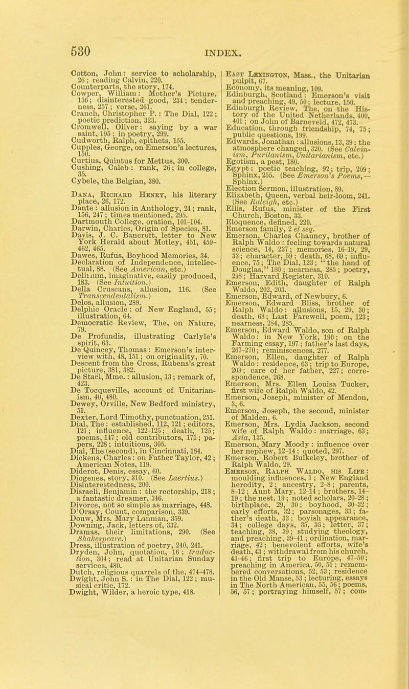 Cotton, John: service to scholarship, 26; reading Calvin, 220. Counterparts, the story, 174. Cowpor, William: Mother's Picture, 136; disinterested good, 234; tender- ness, 257 ; verse, 261. Crunch, Christopher P. : The Dial, 122; poetic prediction, 323. Cromwell, Oliver: saying by a war saint, 195 ; in poetry, 299. Cudworth, Ralph, epithets, 155. Cupples, George, on Emerson's lectures, 150. Curtius, Quiutus for Mettus, 300. Cusliing, Caleb : rank, 26; in college, 35. Cybele, the Belgian, 380. Dana, Richard Henry, his literary place, 26, 172. Dante : allusion in Anthology, 24 ; rank, 156, 247 ; times mentioned, 295. Dartmouth College, oration, 101-104. Darwin, Charles, Origin of Species, 81. Davis, J. C. Bancroft, letter to New York Herald about Motley, 451, 459- 462, 465. Dawes, Rufus, Boyhood Memories, 34. Declaration of Independence, intellec- tual, 88. (See American, etc.) Delinum, imaginative, easily produced, 183. (See Intuition..) Delia Cruscaus, allusion, 116. (See Transcendentalism.) Delos, allusion, 289. Delphic Oracle: of New England, 55; illustration, 64. Democratic Review, The, on Nature, 79. De Profundis, illustrating Carlyle's spirit, 63. De Quincey, Thomas : Emerson's inter- view with, 48,151: on originality, 70. Descent from the Cross, Rubens's great picture, 381, 382. De Stael, Mme.: allusion, 13; remark of, 423. De Tocqueville, account of Unitarian- ism, 40, 480. Dewey, Orville, New Bedford ministry, 51. Dexter, Lord Timothy, punctuation, 251. Dial, The : established, 112,121; editors, 121; influence, 122-125; death, 125; poems, 147 ; old contributors, 171; pa- pers, 228; intuitions, 305. Dial, The (second), in Cincinnati, 184. Dickens, Charles: on Father Taylor, 42 ; American Notes, 119. Diderot, Denis, essay, 60. Diogenes, story, 310. (See Laerlius.) Disinterestedness, 200. Disraeli, Benjamin : the rectorship, 218 ; a fantastic dreamer, 346. Divorce, not so simple as marriage, 448. D'Orsay, Count, comparison, 339. Douw, Mrs. Mary Lauman, 359. Downing, Jack, letters of, 332. Dramas, their limitations, 290. (See Shakespeare.) Dress, illustration of poetry, 240, 241. Dryden, John, quotation, 16 ; traduc- tion, 304 ; read at Unitarian Sunday services, 480. Dutch, religious quarrels of the, 474-478. Dwight, Jolm S. : in The Dial, 122 ; mu- sical critic, 172. Dwight, Wilder, a heroic type, 418. East Lexington, Mass., the Unitarian pulpit, 07. Economy, its meaning, 109. Edinburgh, Scotland : Emerson's visit and preaching, 49, 50; lecture, 150. Edinburgh Review, The, on the His- tory of the United Netherlands, 400, 401; on John of Barneveld. 472, 473. Education, through friendship, 74, 75; public questions, 199. Edwards, Jonatlian : allusions, 13,39; the atmosphere changed, 320. (See Calvin- ism, Puritanism, Umtarianism, etc.) Egotism, a pest, 180. Egypt: poetic teaching, 92; trip, 209: Sphinx, 255. (See Emerson's Poems, — Sphinx.) Election Sermon, illustration, 89. Elizabeth, Queen, verbal heir-loom, 241. (See Raleigh, etc.) Ellis, Rufus, minister of the First Church, Boston, 33. Eloquence, defined, 220. Emerson family, 2 el seq. Emerson, Charles Chauncy, brother of Ralph Waldo : feeling towards natural science, 14, 237; memories, 16-19, 29, 33; character, 59 ; death, 68, 69 ; influ- ence, 75; The Dial, 123; the hand of Douglas, 180 ; nearness, 285 ; poetry, 293 ; Harvard Register, 310. Emerson, Edith, daughter of Ralph Waldo, 202, 203. Emerson, Edward, of Newbury, 6. Emerson, Edward Bliss, brother of Ralph Waldo: allusions, 15, 29, 30; death, 68; Last Farewell, poem, 123; nearness, 2S4, 285. Emerson, Edward Waldo, son of Ralph Waldo: in New York, 190; on the Farming essay, 197 ; father's last days, 267-270; reminiscences, 277. Emerson, Ellen, daughter of Ralph Waldo : residence, 63 ; trip to Europe, 209; care of her father, 227; corre- spondence, 268. Emerson, Mrs. Ellen Louisa Tucker, first wife of Ralph Waldo, 42. Emerson, Joseph, minister of Mendon, 3, 6. Emerson, Joseph, the second, minister of Maiden, 6. Emerson, Mrs. Lydia Jackson, second wife of Ralph Waldo : marriage, 63; Asia, 135. Emerson, Mary Moody : influence over her nephew, 12-14; quoted, 297. Emerson, Robert Bulkeley, brother of Ralph Waldo, 29. Emerson, Ralph Waldo, his Ldte : moulding influences, 1; New England heredity, 2 ; ancestry, 2-8 ; parents, 8-12 ; Aunt Mary, 12-14 ; brothers, 14- 19 ; the nest, 19 ; noted scholars, 20-28 ; birthplace, 29, 30 ; boyhood, 30-32; early efforts, 32; parsonages, 33; fa- ther's death, 33; boyish appearance, 34; college days, 35, 36; letter, 37; teaching, 38, 39; studying theology, and preaching, 39-41; ordination, mar- riage, 42; benevolent efforts, wife's death, 43 ; withdrawal from his church, 43-46; first trip to Europe, 47-50; preaching in America, 50, 51; remem- bered conversations, 52, 53; residence in the Old Manse, 53 ; lecturing, essays in The North American, 55, 56; poems, 56, 57 ; portraying himself, 57; com-